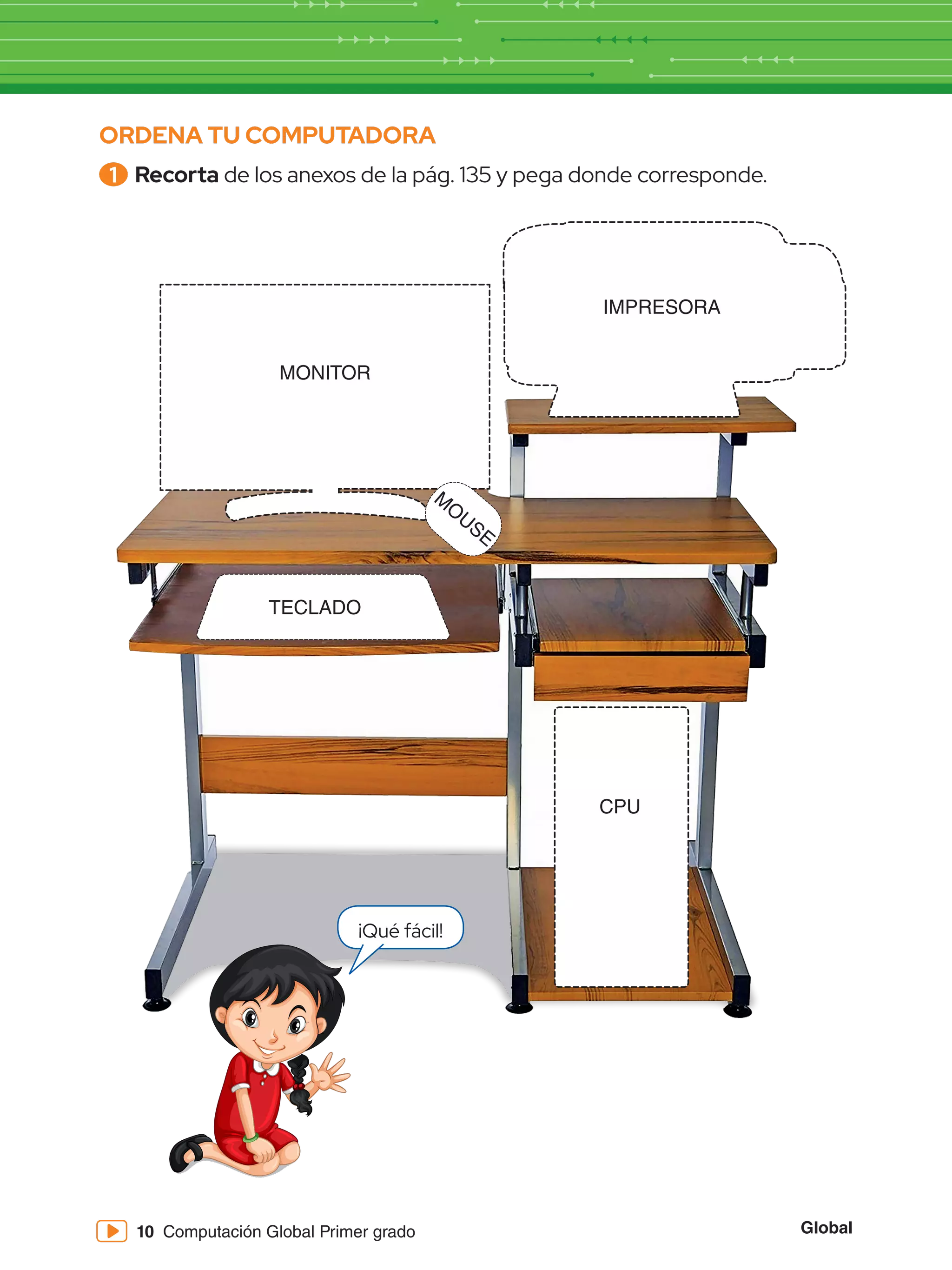 Global
10 Computación Global Primer grado
ORDENA TU COMPUTADORA
1 	Recorta de los anexos de la pág. 135 y pega donde corresponde.
MONITOR
IMPRESORA
M
O
USE
TECLADO
CPU
¡Qué fácil!
 