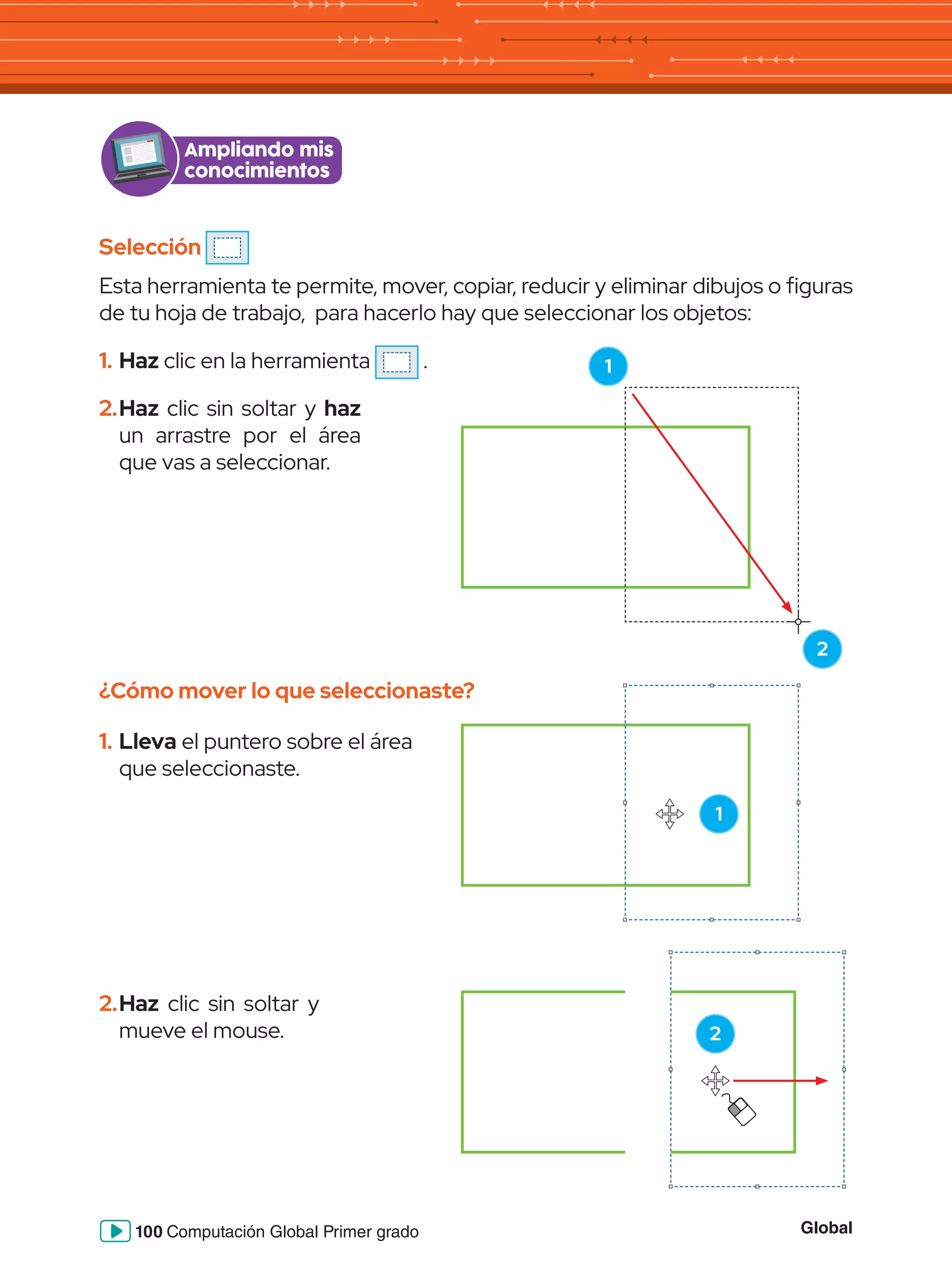 Global
100 Computación Global Primer grado
Ampliando mis
conocimientos
Selección
Esta herramienta te permite, mover, copiar, reducir y eliminar dibujos o figuras
de tu hoja de trabajo, para hacerlo hay que seleccionar los objetos:
1.	Haz clic en la herramienta .
¿Cómo mover lo que seleccionaste?
2.	Haz clic sin soltar y haz
un arrastre por el área
que vas a seleccionar.
1.	Lleva el puntero sobre el área
que seleccionaste.
1
2.	Haz clic sin soltar y
mueve el mouse. 2
1
2
 