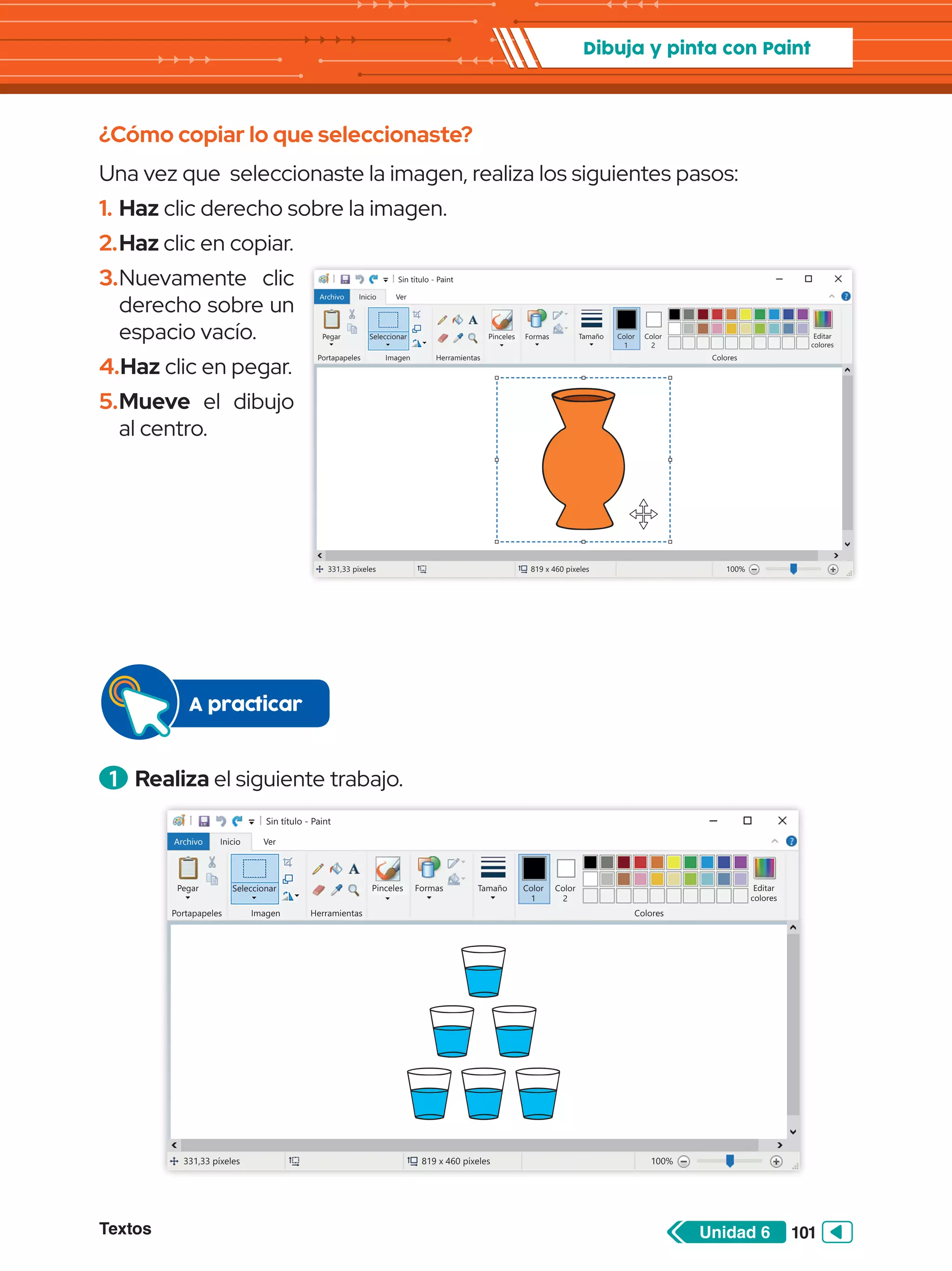 Textos 101
Unidad 6
Dibuja y pinta con Paint
¿Cómo copiar lo que seleccionaste?
Una vez que seleccionaste la imagen, realiza los siguientes pasos:
1.	Haz clic derecho sobre la imagen.
2.	Haz clic en copiar.
3.	Nuevamente clic
derecho sobre un
espacio vacío.
4.	Haz clic en pegar.
5.	Mueve el dibujo
al centro.
Sin título - Paint
Archivo Inicio
Pegar
Portapapeles
331,33 píxeles 819 x 460 píxeles 100%
Herramientas Colores
Editar
colores
Color
2
Ver
Pinceles Formas Tamaño Color
1
Seleccionar
Imagen
Sin título - Paint
Archivo Inicio
Pegar
Portapapeles
331,33 píxeles 819 x 460 píxeles 100%
Herramientas Colores
Editar
colores
Color
2
Ver
Pinceles Formas Tamaño Color
1
Seleccionar
Imagen
1 	Realiza el siguiente trabajo.
A practicar
 