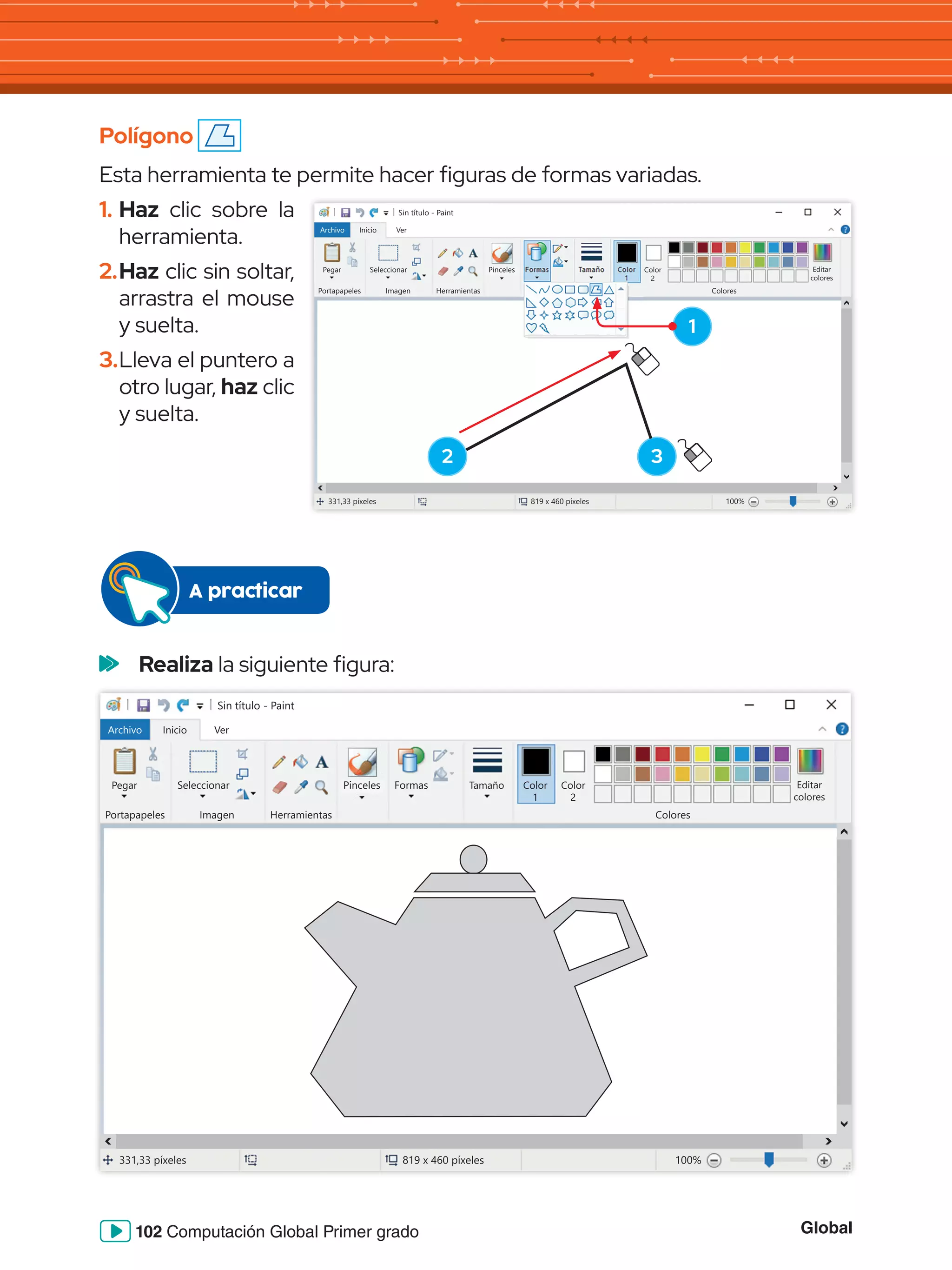 Global
102 Computación Global Primer grado
Polígono
Esta herramienta te permite hacer figuras de formas variadas.
1.	Haz clic sobre la
herramienta.
2.	Haz clic sin soltar,
arrastra el mouse
y suelta.
3.	Lleva el puntero a
otro lugar, haz clic
y suelta.
	 Realiza la siguiente figura:
Sin título - Paint
Archivo Inicio
Pegar Seleccionar
Portapapeles Imagen
331,33 píxeles 819 x 460 píxeles 100%
Herramientas Colores
Editar
colores
Color
2
Ver
Pinceles Formas Tamaño Color
1
Sin título - Paint
Archivo Inicio
Pegar Seleccionar
Portapapeles Imagen Herramientas Colores
Editar
colores
Color
2
Ver
331,33 píxeles 819 x 460 píxeles 100%
Pinceles Formas Tamaño Color
1
1
2 3
A practicar
 