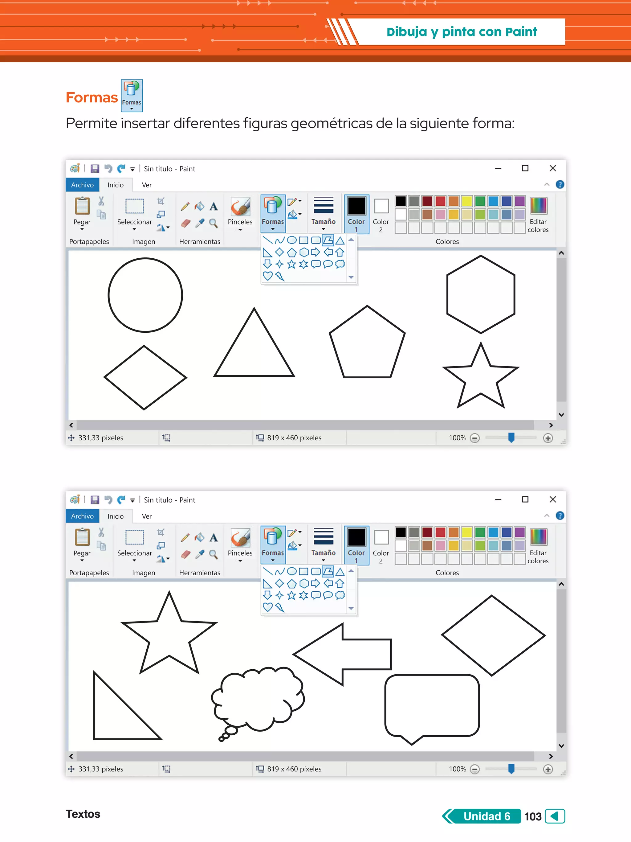 Textos 103
Unidad 6
Dibuja y pinta con Paint
Formas
Permite insertar diferentes figuras geométricas de la siguiente forma:
Sin título - Paint
Archivo Inicio
Pegar Seleccionar
Portapapeles Imagen
331,33 píxeles 819 x 460 píxeles 100%
Herramientas Colores
Editar
colores
Color
2
Ver
Pinceles Formas Tamaño Color
1
Sin título - Paint
Archivo Inicio
Pegar Seleccionar
Portapapeles Imagen
331,33 píxeles 819 x 460 píxeles 100%
Herramientas Colores
Editar
colores
Color
2
Ver
Pinceles Formas Tamaño Color
1
 