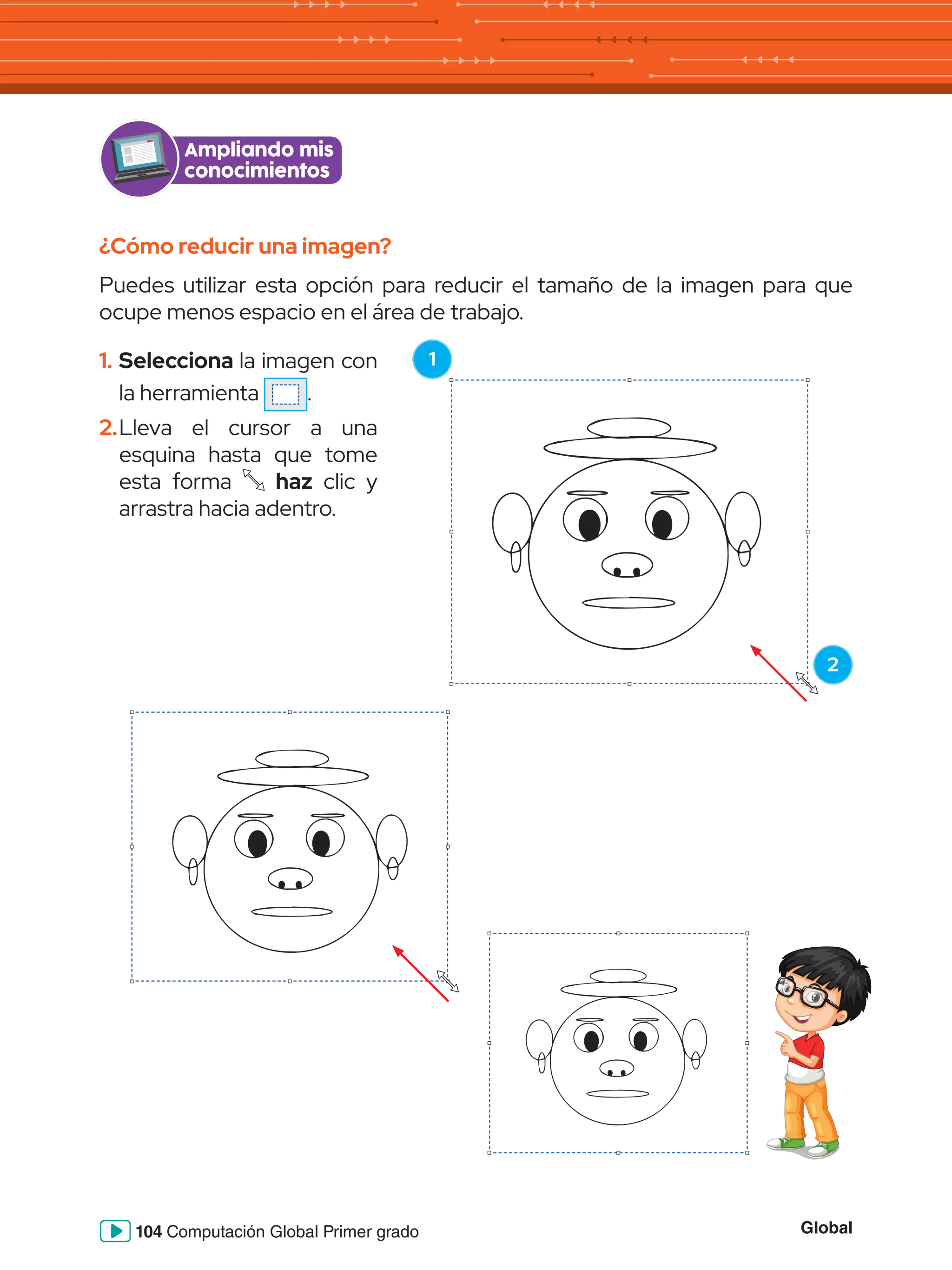 Global
104 Computación Global Primer grado
Ampliando mis
conocimientos
¿Cómo reducir una imagen?
Puedes utilizar esta opción para reducir el tamaño de la imagen para que
ocupe menos espacio en el área de trabajo.
1.	Selecciona la imagen con
la herramienta .
2.	Lleva el cursor a una
esquina hasta que tome
esta forma haz clic y
arrastra hacia adentro.
1
2
 