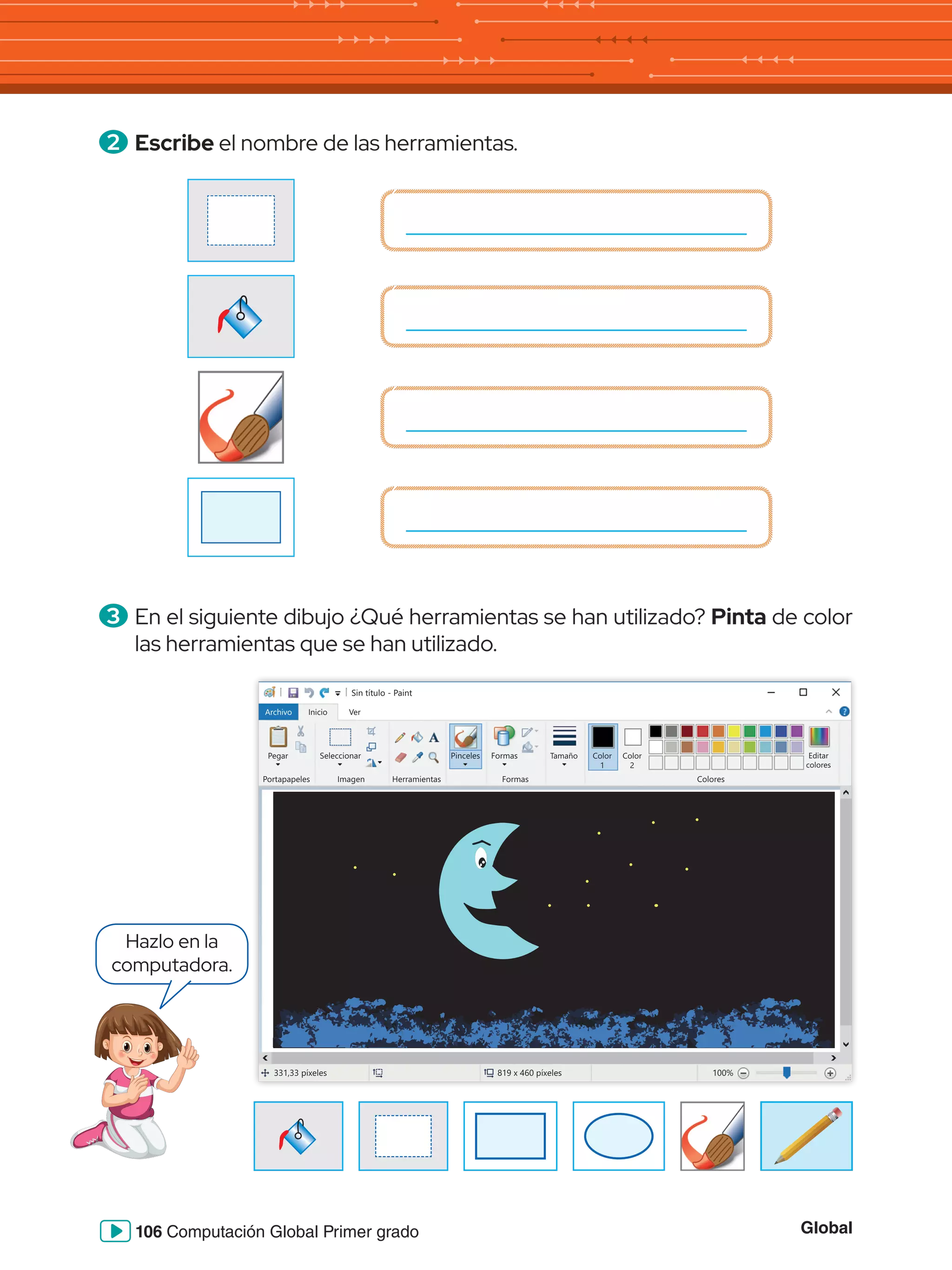 Global
106 Computación Global Primer grado
2 	Escribe el nombre de las herramientas.
3 	En el siguiente dibujo ¿Qué herramientas se han utilizado? Pinta de color
las herramientas que se han utilizado.
Sin título - Paint
Archivo Inicio
Pegar Seleccionar
Portapapeles Imagen Herramientas
Formas
Formas Colores
Editar
colores
Tamaño Color
1
Color
2
Ver
331,33 píxeles 819 x 460 píxeles 100%
Pinceles
Hazlo en la
computadora.
 