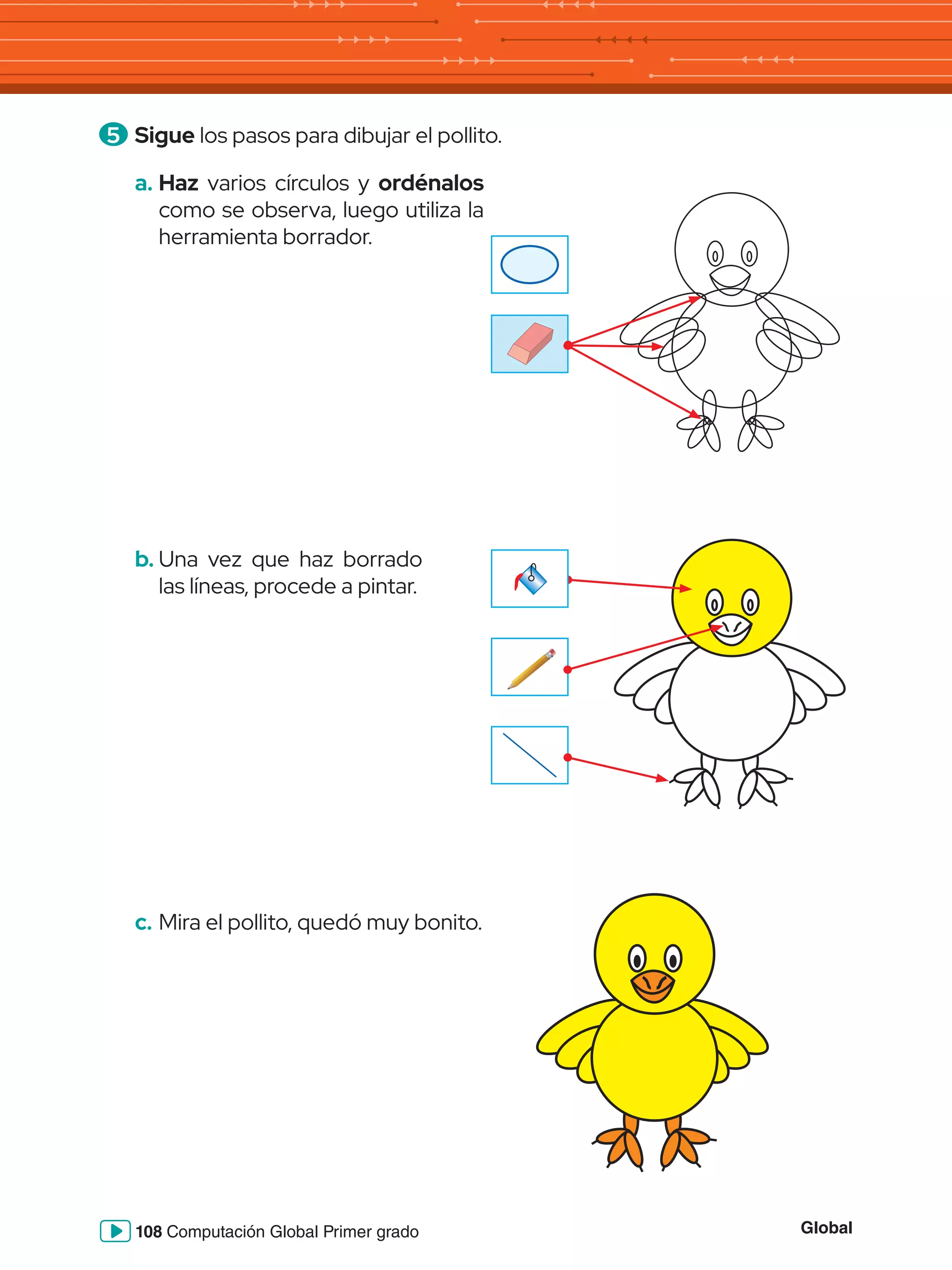 Global
108 Computación Global Primer grado
5 	Sigue los pasos para dibujar el pollito.
b.	Una vez que haz borrado
las líneas, procede a pintar.
c.	Mira el pollito, quedó muy bonito.
a.	Haz varios círculos y ordénalos
como se observa, luego utiliza la
herramienta borrador.
 