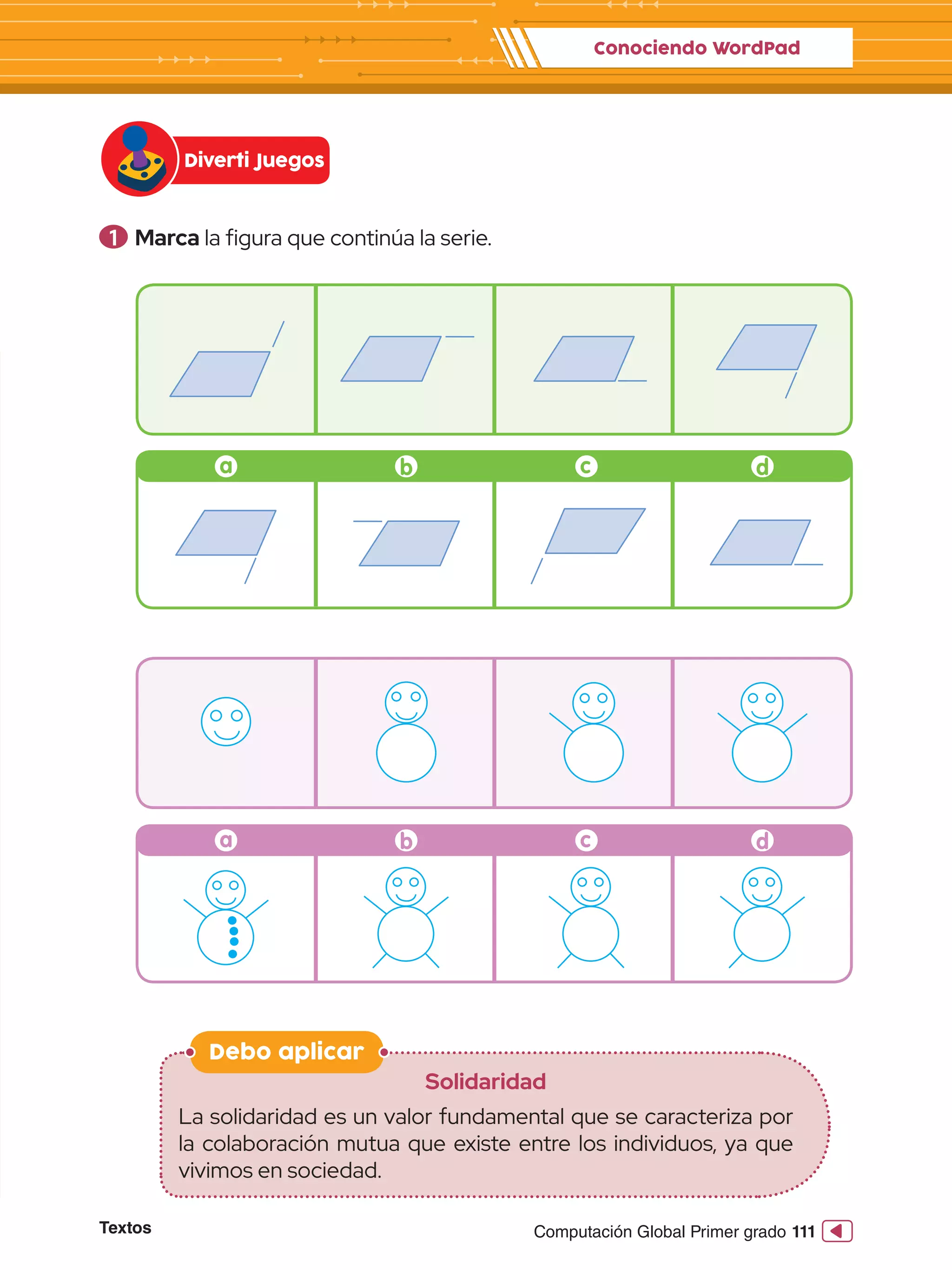 Textos 111
Computación Global Primer grado
1 	Marca la figura que continúa la serie.
Debo aplicar
Solidaridad
La solidaridad es un valor fundamental que se caracteriza por
la colaboración mutua que existe entre los individuos, ya que
vivimos en sociedad.
Diverti Juegos
Conociendo WordPad
a b c d
a b c d
 
