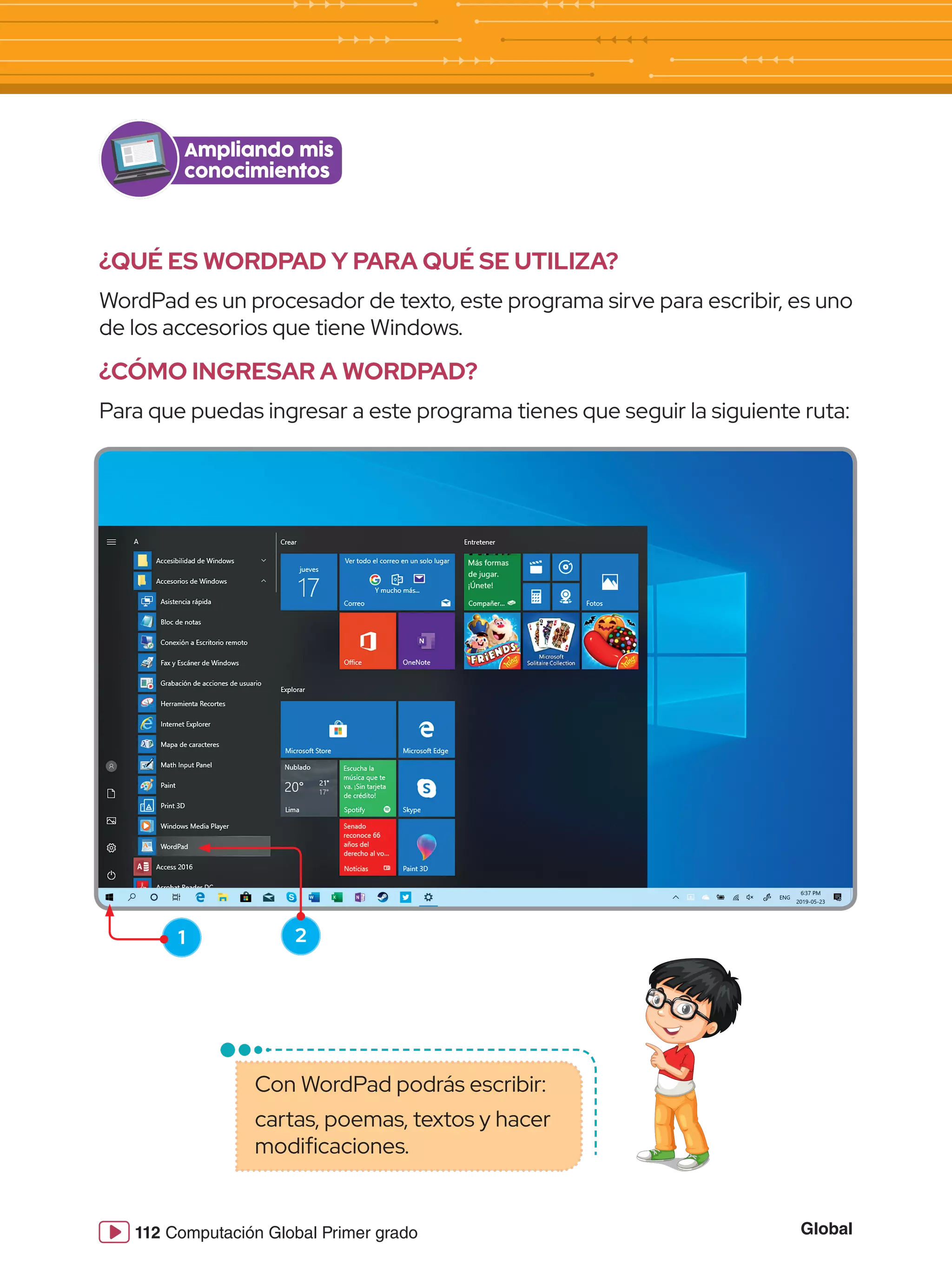 Global
112 Computación Global Primer grado
¿QUÉ ES WORDPAD Y PARA QUÉ SE UTILIZA?
WordPad es un procesador de texto, este programa sirve para escribir, es uno
de los accesorios que tiene Windows.
¿CÓMO INGRESAR A WORDPAD?
Para que puedas ingresar a este programa tienes que seguir la siguiente ruta:
Ampliando mis
conocimientos
1 2
Con WordPad podrás escribir:
cartas, poemas, textos y hacer
modificaciones.
 