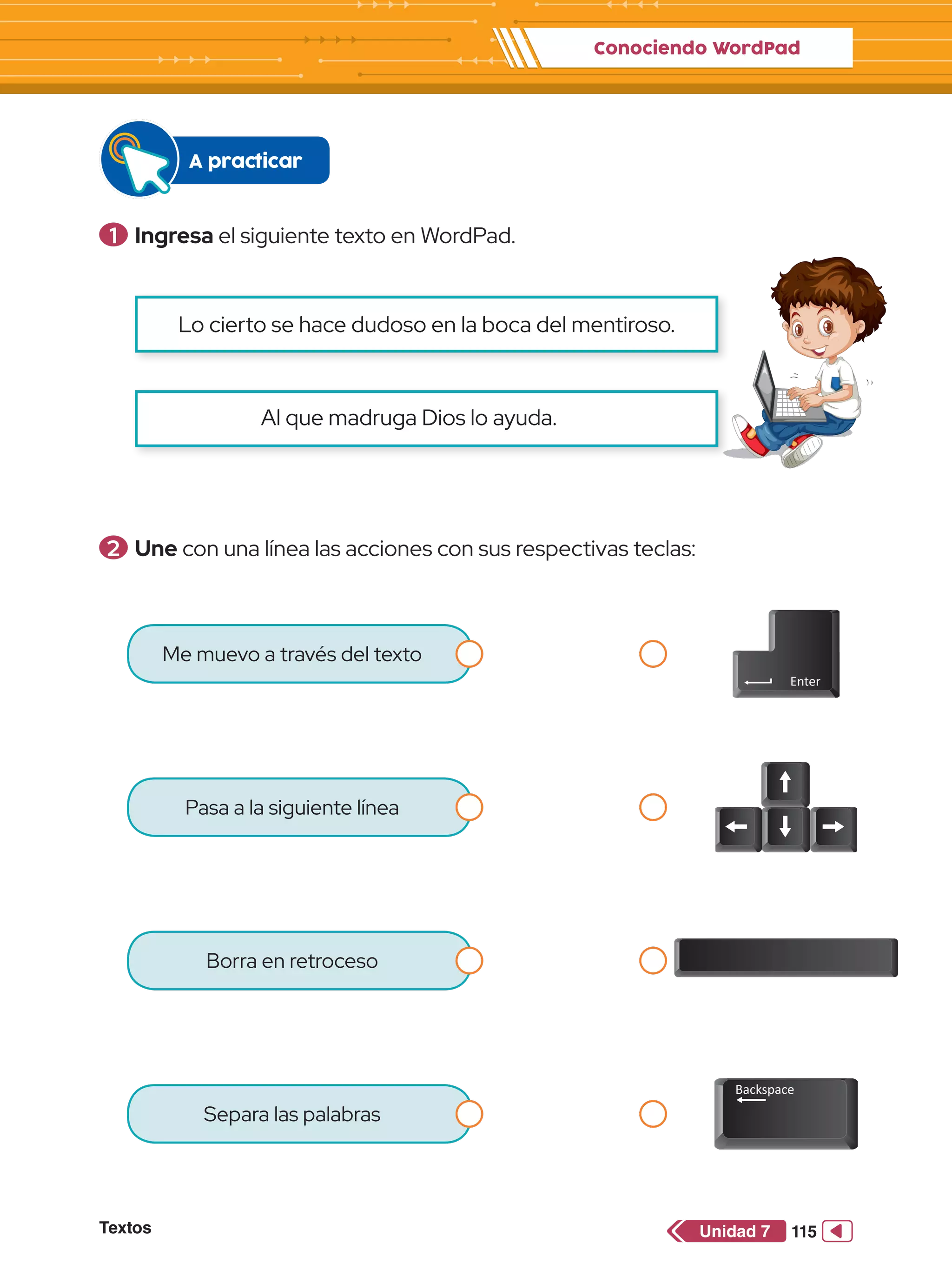 Conociendo WordPad
Textos 115
Unidad 7
Me muevo a través del texto
Pasa a la siguiente línea
Borra en retroceso
Separa las palabras
1 	Ingresa el siguiente texto en WordPad.
A practicar
Al que madruga Dios lo ayuda.
Lo cierto se hace dudoso en la boca del mentiroso.
2 	Une con una línea las acciones con sus respectivas teclas:
 