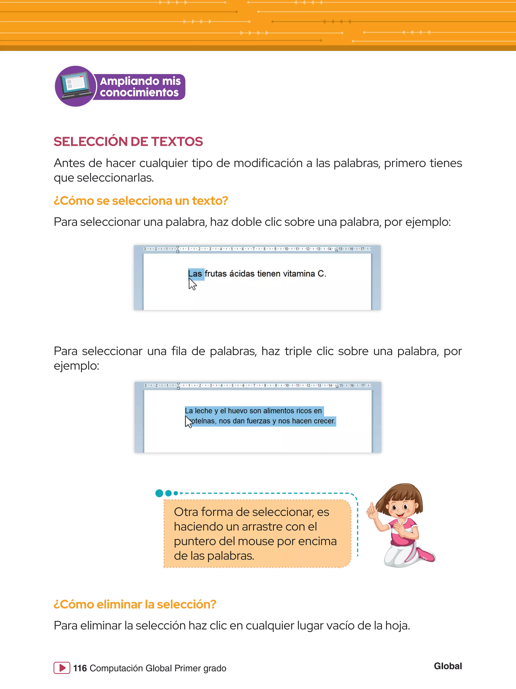 Global
116 Computación Global Primer grado
SELECCIÓN DE TEXTOS
Antes de hacer cualquier tipo de modificación a las palabras, primero tienes
que seleccionarlas.
¿Cómo se selecciona un texto?
Para seleccionar una palabra, haz doble clic sobre una palabra, por ejemplo:
Ampliando mis
conocimientos
Para seleccionar una fila de palabras, haz triple clic sobre una palabra, por
ejemplo:
¿Cómo eliminar la selección?
Para eliminar la selección haz clic en cualquier lugar vacío de la hoja.
Otra forma de seleccionar, es
haciendo un arrastre con el
puntero del mouse por encima
de las palabras.
 