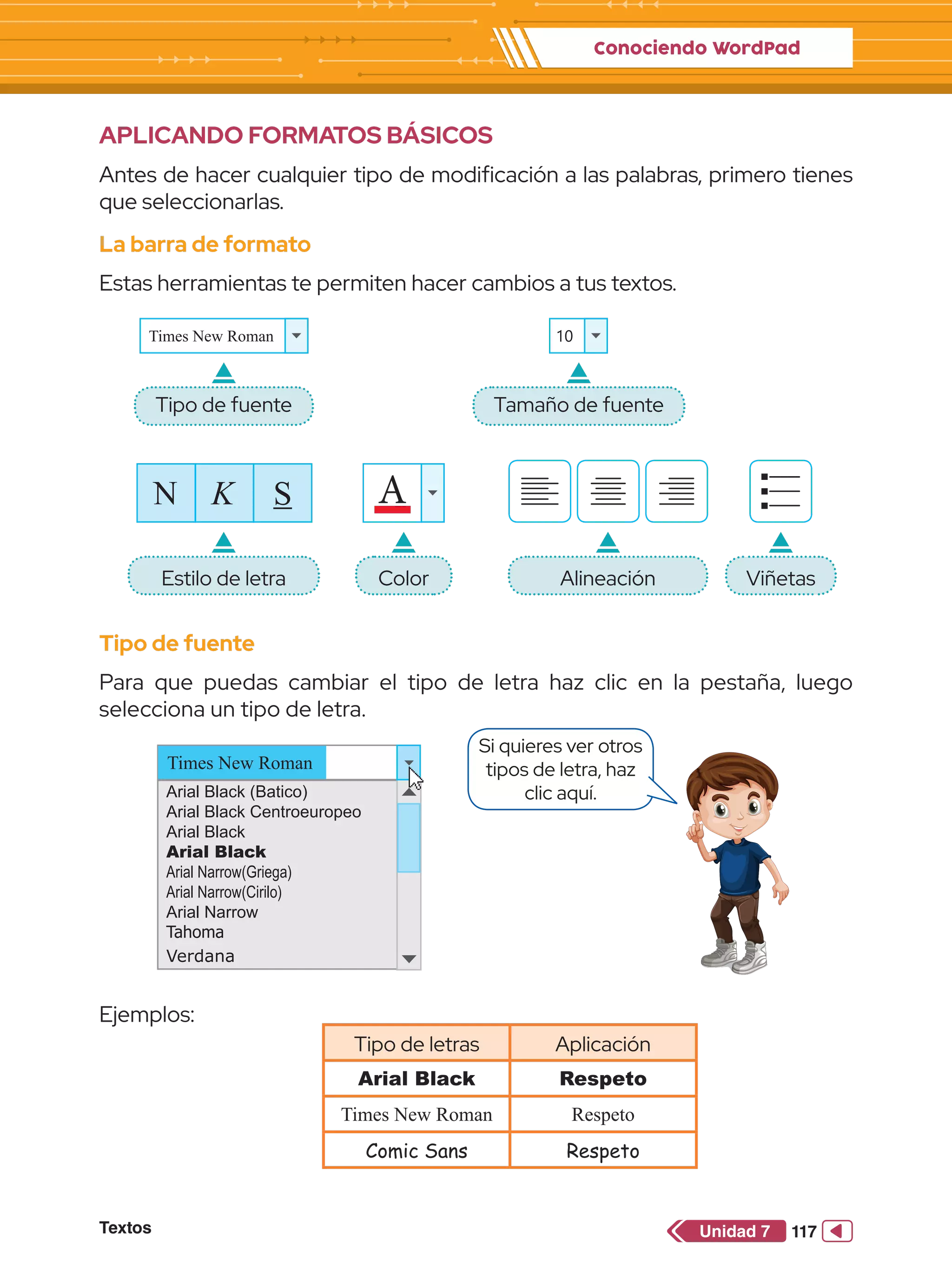 Conociendo WordPad
Textos 117
Unidad 7
Si quieres ver otros
tipos de letra, haz
clic aquí.
APLICANDO FORMATOS BÁSICOS
Antes de hacer cualquier tipo de modificación a las palabras, primero tienes
que seleccionarlas.
La barra de formato
Estas herramientas te permiten hacer cambios a tus textos.
Tipo de fuente
Estilo de letra Alineación Viñetas
Color
Tamaño de fuente
Tipo de fuente
Para que puedas cambiar el tipo de letra haz clic en la pestaña, luego
selecciona un tipo de letra.
Arial Black (Batico)
Arial Black Centroeuropeo
Arial Black
Arial Black
Arial Narrow(Griega)
Arial Narrow(Cirilo)
Arial Narrow
Tahoma
Verdana
Times New Roman
Ejemplos:
Tipo de letras Aplicación
Arial Black Respeto
Times New Roman Respeto
Comic Sans Respeto
Times New Roman 10
A
N K S
 