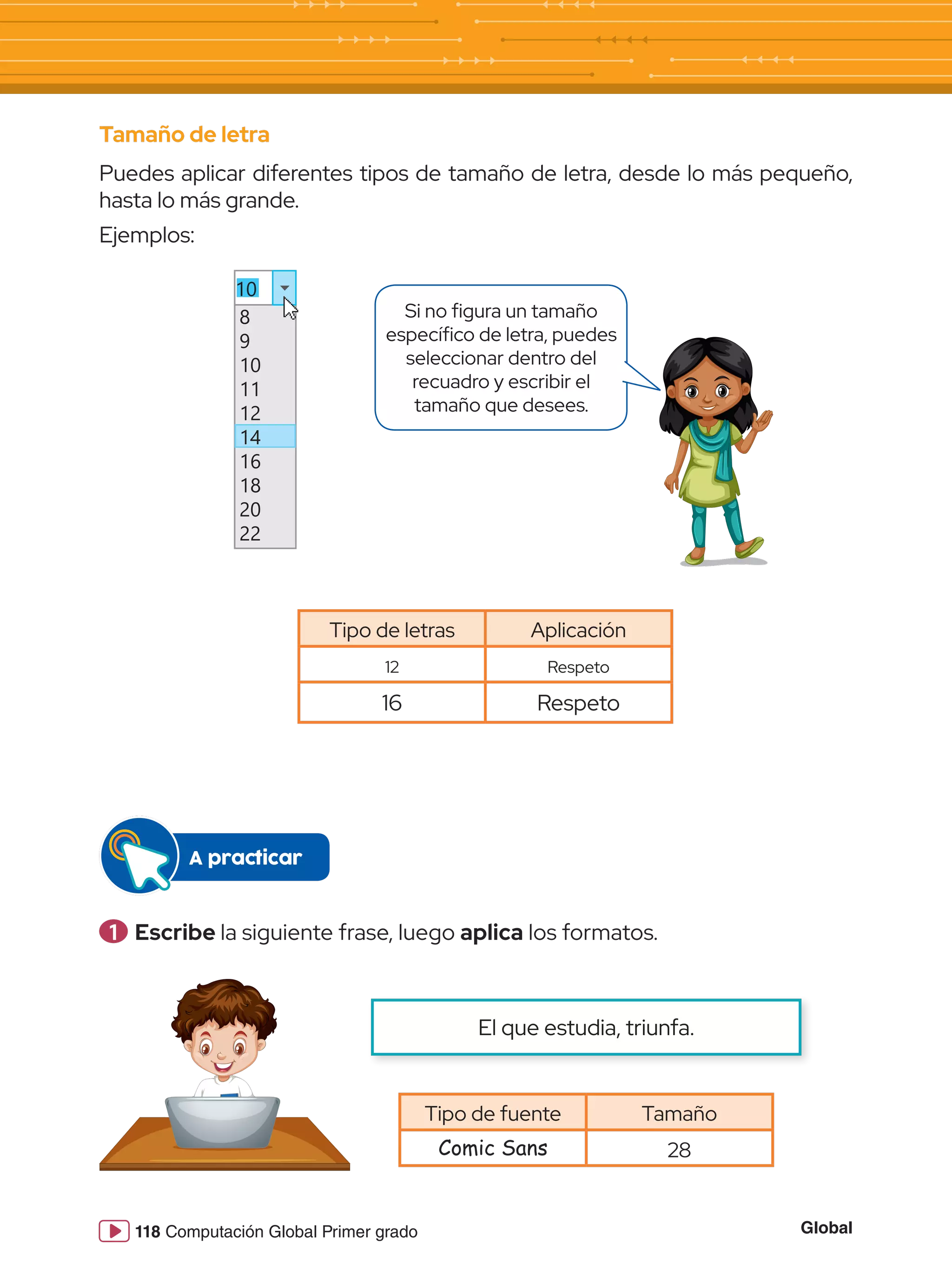 Global
118 Computación Global Primer grado
Tamaño de letra
Puedes aplicar diferentes tipos de tamaño de letra, desde lo más pequeño,
hasta lo más grande.
Ejemplos:
10
8
9
10
11
12
14
16
18
20
22
Si no figura un tamaño
específico de letra, puedes
seleccionar dentro del
recuadro y escribir el
tamaño que desees.
Tipo de letras Aplicación
12 Respeto
16 Respeto
Tipo de fuente Tamaño
Comic Sans 28
1 	Escribe la siguiente frase, luego aplica los formatos.
A practicar
El que estudia, triunfa.
 