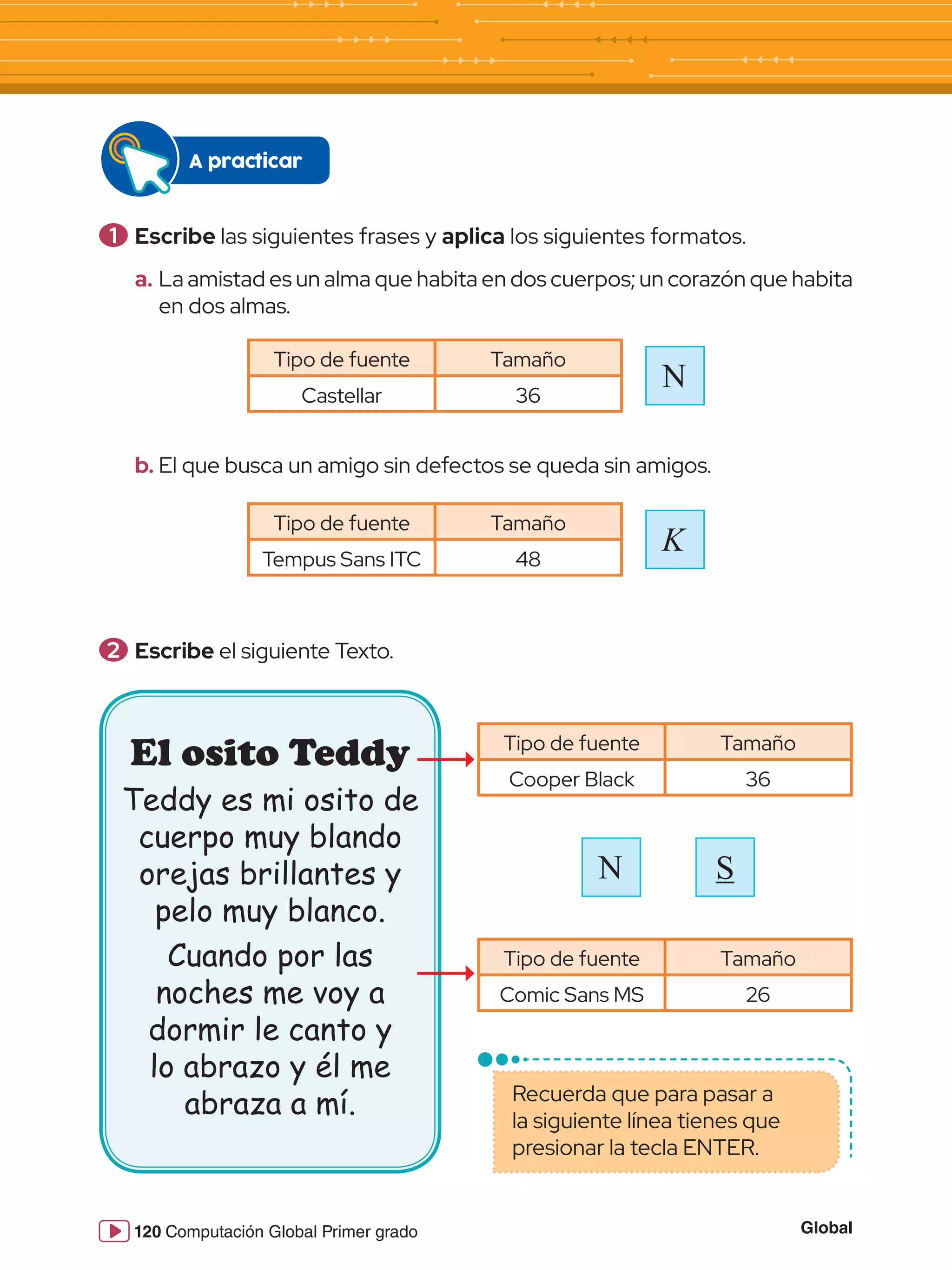 Global
120 Computación Global Primer grado
1 	Escribe las siguientes frases y aplica los siguientes formatos.
a.	La amistad es un alma que habita en dos cuerpos; un corazón que habita
en dos almas.
b.	El que busca un amigo sin defectos se queda sin amigos.
2 	Escribe el siguiente Texto.
Tipo de fuente Tamaño
Castellar 36
Tipo de fuente Tamaño
Tempus Sans ITC 48
Tipo de fuente Tamaño
Cooper Black 36
Tipo de fuente Tamaño
Comic Sans MS 26
N
K
A practicar
El osito Teddy
Teddy es mi osito de
cuerpo muy blando
orejas brillantes y
pelo muy blanco.
Cuando por las
noches me voy a
dormir le canto y
lo abrazo y él me
abraza a mí.
N S
Recuerda que para pasar a
la siguiente línea tienes que
presionar la tecla ENTER.
 