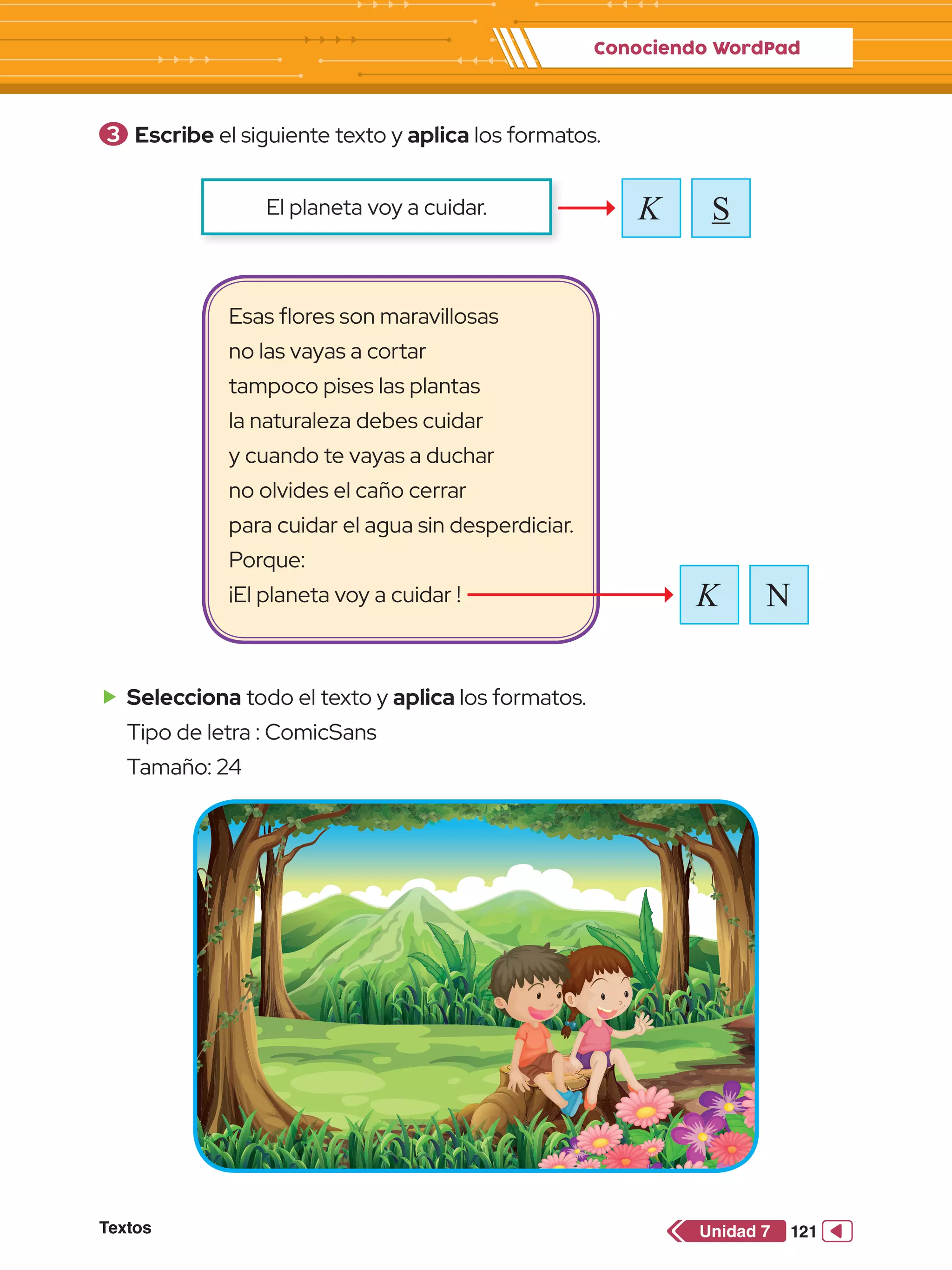 Conociendo WordPad
Textos 121
Unidad 7
3 	Escribe el siguiente texto y aplica los formatos.
K S
El planeta voy a cuidar.
Esas flores son maravillosas
no las vayas a cortar
tampoco pises las plantas
la naturaleza debes cuidar
y cuando te vayas a duchar
no olvides el caño cerrar
para cuidar el agua sin desperdiciar.
Porque:
¡El planeta voy a cuidar !
f
f Selecciona todo el texto y aplica los formatos.
Tipo de letra : ComicSans
Tamaño: 24
N
K
 