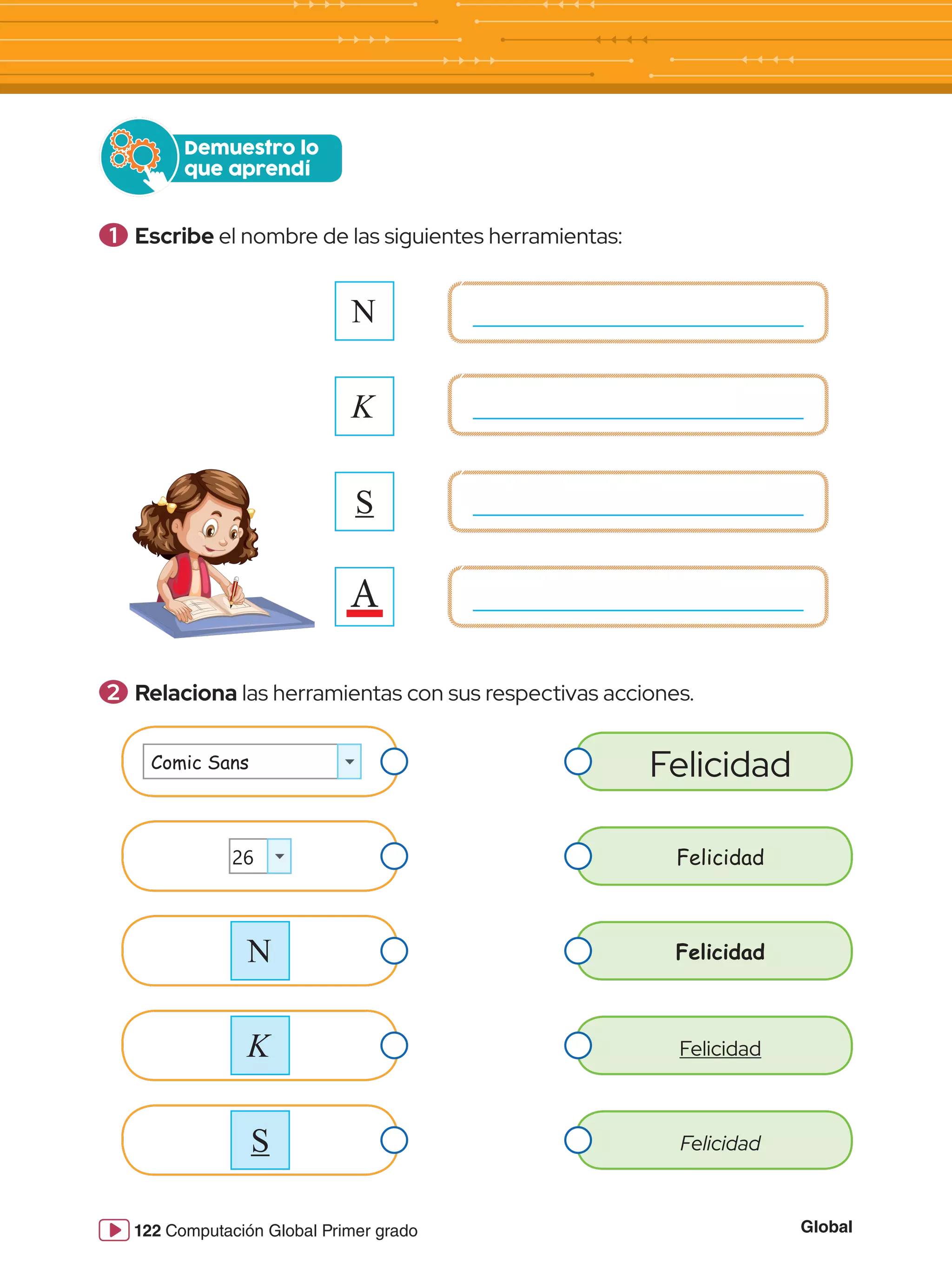 Global
122 Computación Global Primer grado
1 	Escribe el nombre de las siguientes herramientas:
Demuestro lo
que aprendí
2 	Relaciona las herramientas con sus respectivas acciones.
N
K
S
A
Comic Sans
26
N
K
S
Felicidad
Felicidad
Felicidad
Felicidad
Felicidad
 