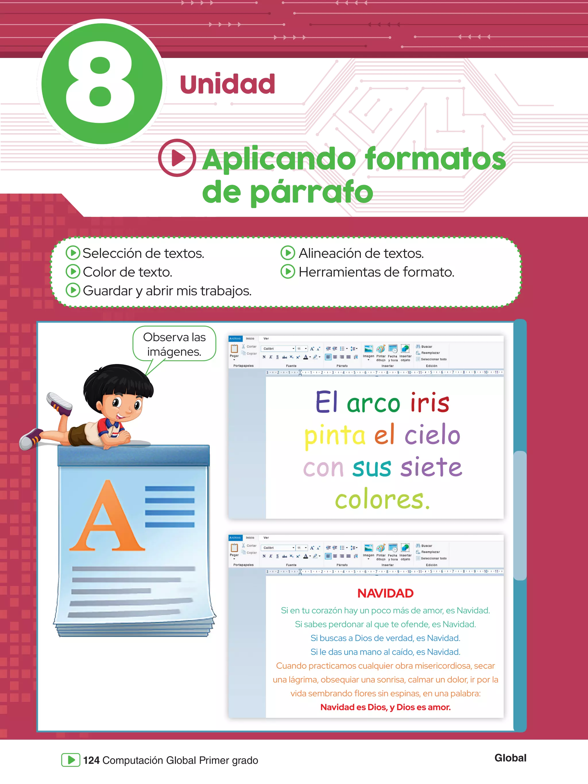 Global
124 Computación Global Primer grado
8 Unidad
Selección de textos.
Color de texto.
Guardar y abrir mis trabajos.
Alineación de textos.
Herramientas de formato.
Observa las
imágenes.
Aplicando formatos
de párrafo
El arco iris
pinta el cielo
con sus siete
colores.
NAVIDAD
Si en tu corazón hay un poco más de amor, es Navidad.
Si sabes perdonar al que te ofende, es Navidad.
Si buscas a Dios de verdad, es Navidad.
Si le das una mano al caído, es Navidad.
Cuando practicamos cualquier obra misericordiosa, secar
una lágrima, obsequiar una sonrisa, calmar un dolor, ir por la
vida sembrando flores sin espinas, en una palabra:
Navidad es Dios, y Dios es amor.
 