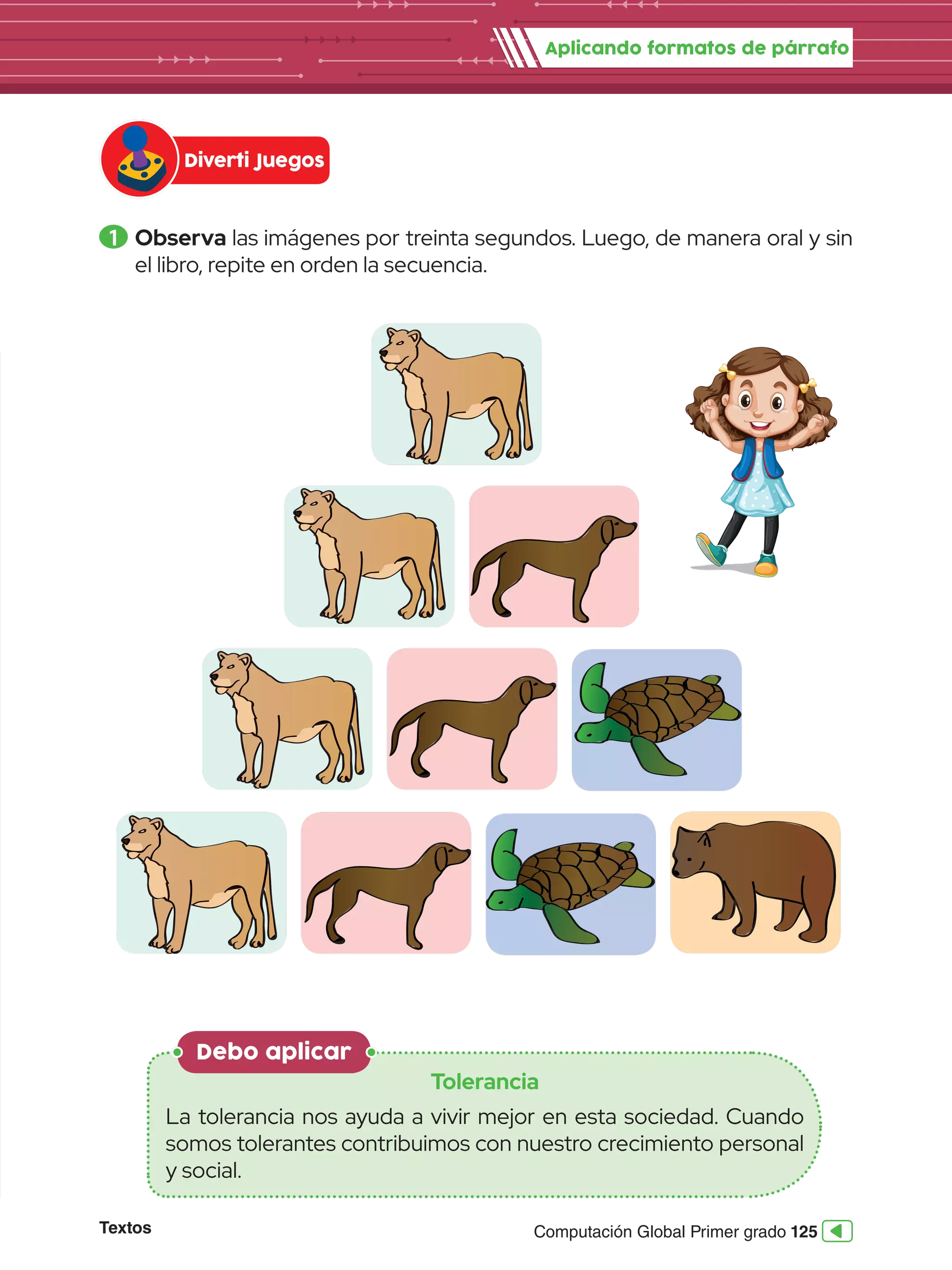 Textos 125
Computación Global Primer grado
1 	Observa las imágenes por treinta segundos. Luego, de manera oral y sin
el libro, repite en orden la secuencia.
Debo aplicar
Tolerancia
La tolerancia nos ayuda a vivir mejor en esta sociedad. Cuando
somos tolerantes contribuimos con nuestro crecimiento personal
y social.
Aplicando formatos de párrafo
Diverti Juegos
 