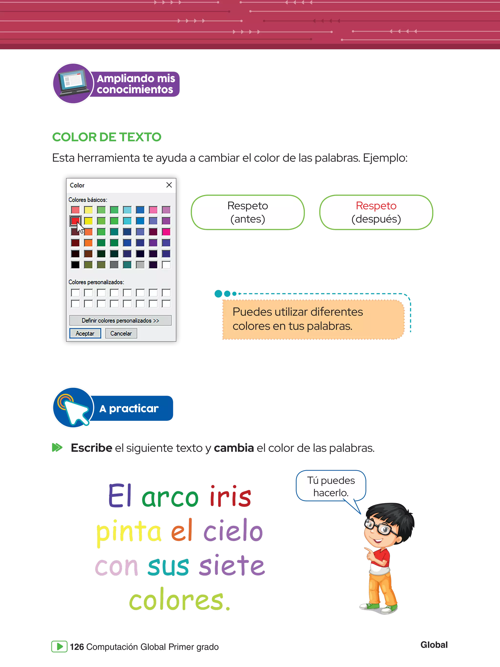 Global
126 Computación Global Primer grado
COLOR DE TEXTO
Esta herramienta te ayuda a cambiar el color de las palabras. Ejemplo:
	Escribe el siguiente texto y cambia el color de las palabras.
Tú puedes
hacerlo.
Ampliando mis
conocimientos
Respeto
(antes)
Respeto
(después)
Puedes utilizar diferentes
colores en tus palabras.
A practicar
El arco iris
pinta el cielo
con sus siete
colores.
 
