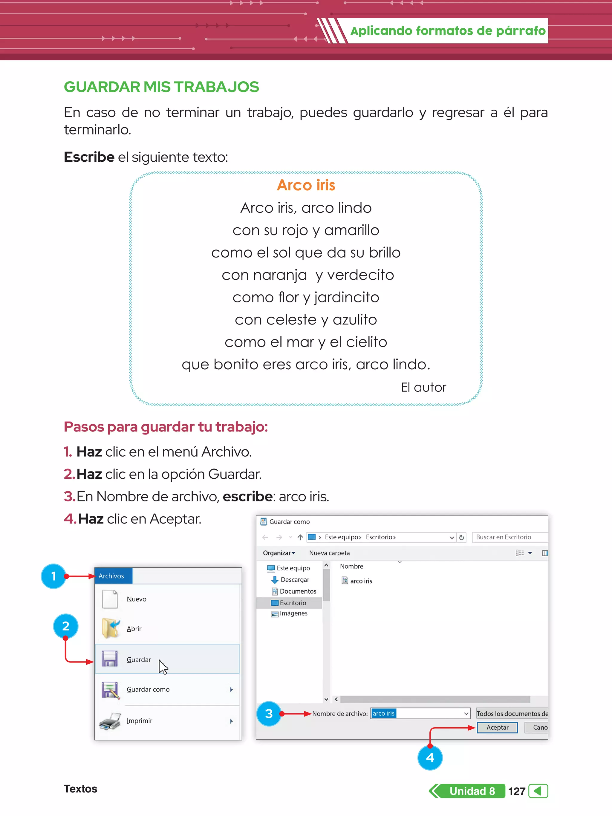 Aplicando formatos de párrafo
Textos 127
Unidad 8
GUARDAR MIS TRABAJOS
En caso de no terminar un trabajo, puedes guardarlo y regresar a él para
terminarlo.
Escribe el siguiente texto:
Arco iris
Arco iris, arco lindo
con su rojo y amarillo
como el sol que da su brillo
con naranja y verdecito
como flor y jardincito
con celeste y azulito
como el mar y el cielito
que bonito eres arco iris, arco lindo.
El autor
Pasos para guardar tu trabajo:
1.	Haz clic en el menú Archivo.
2.	Haz clic en la opción Guardar.
3.	En Nombre de archivo, escribe: arco iris.
4.	Haz clic en Aceptar.
Nuevo
Archivos
Guardar
Guardar como
Imprimir
Configurar página
Enviar en correo electrónico
Abrir
Guardar
Guardar
Abrir
2
1
3
4
 