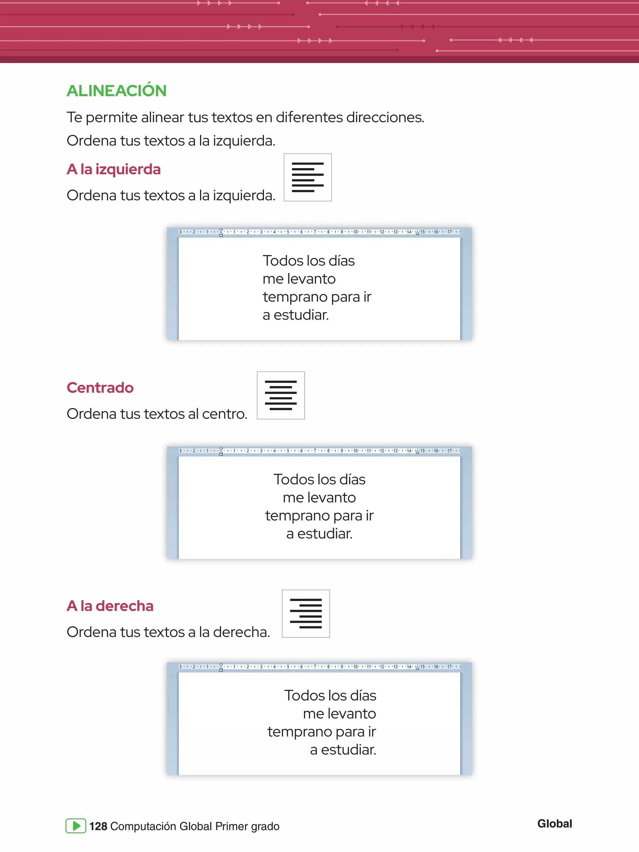 Global
128 Computación Global Primer grado
ALINEACIÓN
Te permite alinear tus textos en diferentes direcciones.
Ordena tus textos a la izquierda.
A la izquierda
Ordena tus textos a la izquierda.
Centrado
Ordena tus textos al centro.
A la derecha
Ordena tus textos a la derecha.
Todos los días
me levanto
temprano para ir
a estudiar.
Todos los días
me levanto
temprano para ir
a estudiar.
Todos los días
me levanto
temprano para ir
a estudiar.
 