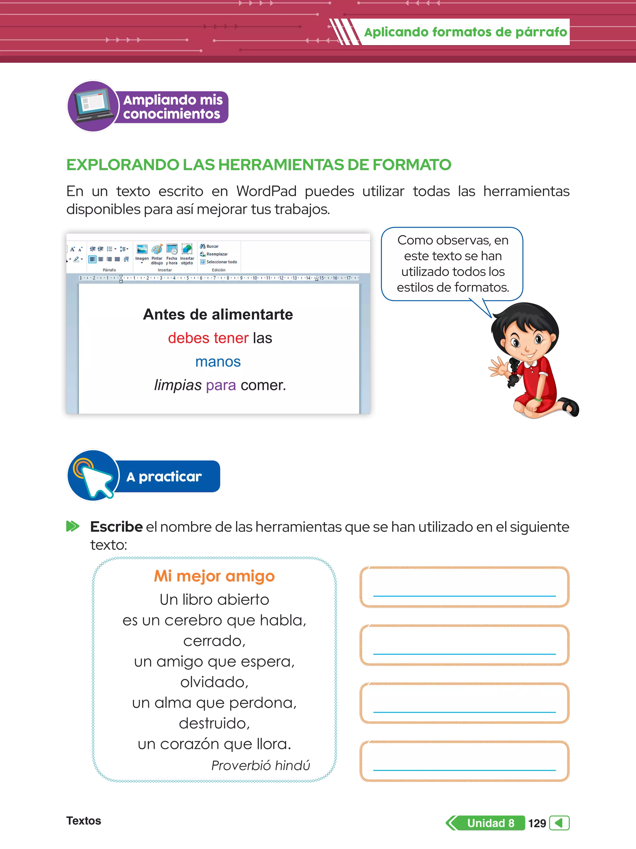 Aplicando formatos de párrafo
Textos 129
Unidad 8
EXPLORANDO LAS HERRAMIENTAS DE FORMATO
En un texto escrito en WordPad puedes utilizar todas las herramientas
disponibles para así mejorar tus trabajos.
Ampliando mis
conocimientos
Antes de alimentarte
debes tener las
manos
limpias para comer.
Como observas, en
este texto se han
utilizado todos los
estilos de formatos.
	Escribe el nombre de las herramientas que se han utilizado en el siguiente
texto:
A practicar
Mi mejor amigo
Un libro abierto
es un cerebro que habla,
cerrado,
un amigo que espera,
olvidado,
un alma que perdona,
destruido,
un corazón que llora.
Proverbió hindú
 
