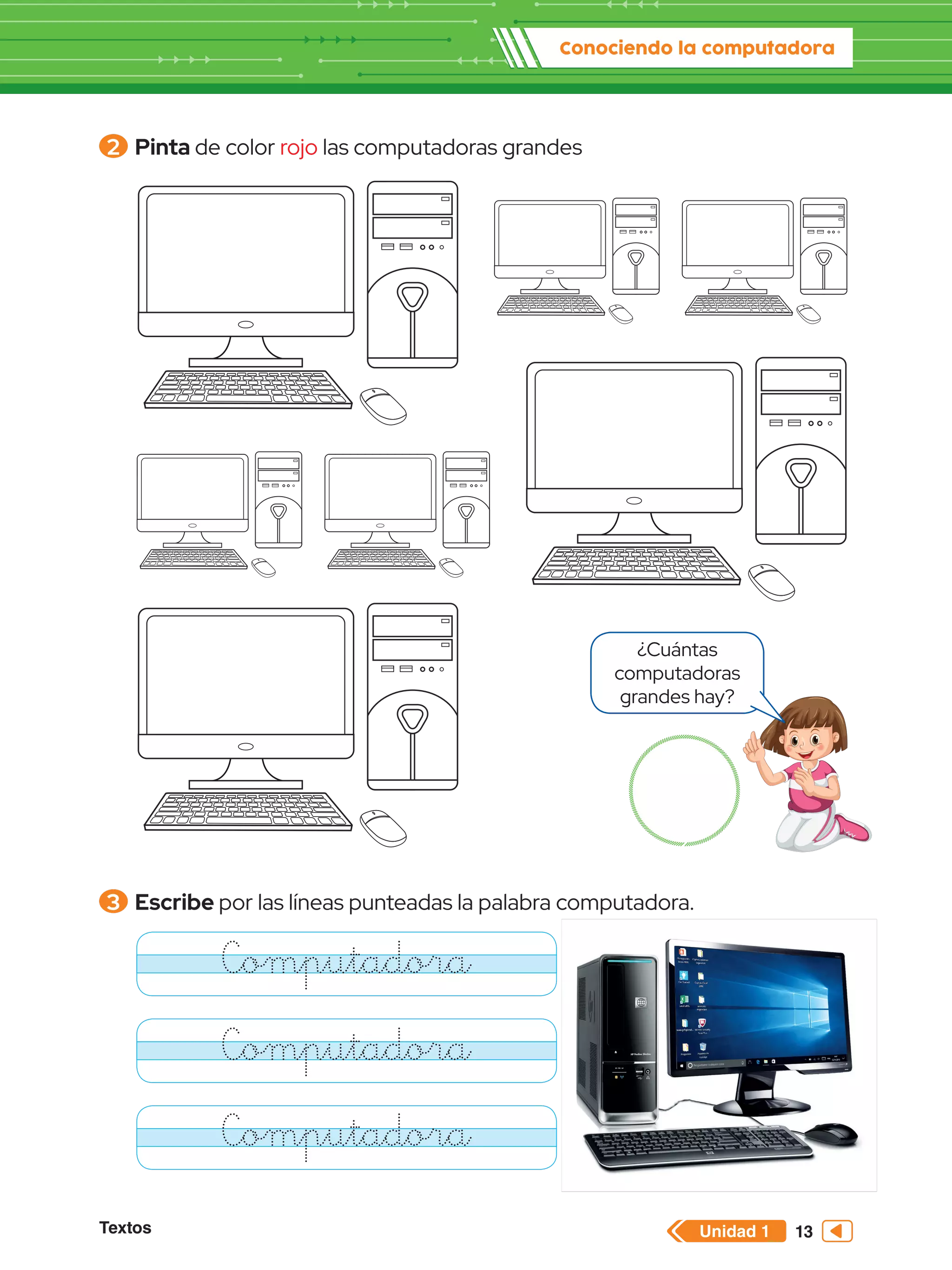 Unidad 1
Textos
Conociendo la computadora
13
2 	Pinta de color rojo las computadoras grandes
3 	Escribe por las líneas punteadas la palabra computadora.
Computadora
Computadora
Computadora
¿Cuántas
computadoras
grandes hay?
 