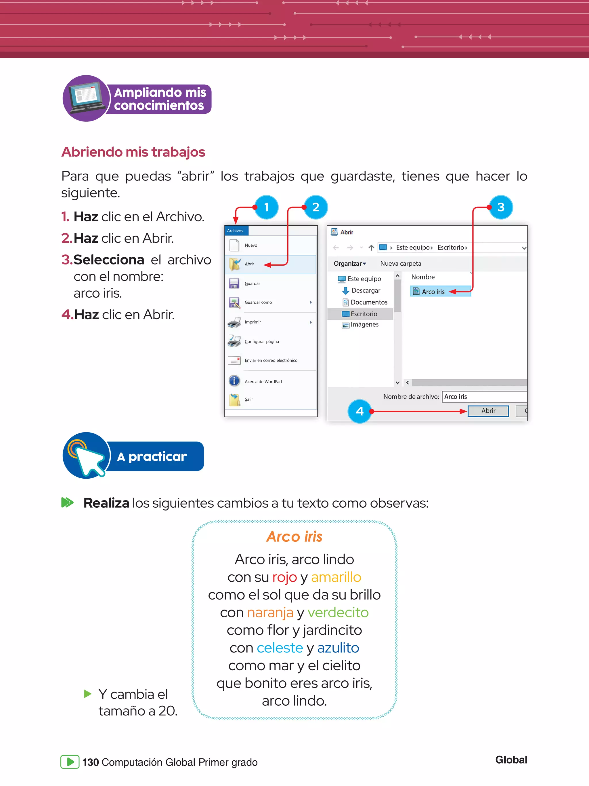 Global
130 Computación Global Primer grado
Abriendo mis trabajos
Para que puedas “abrir” los trabajos que guardaste, tienes que hacer lo
siguiente.
Ampliando mis
conocimientos
Nuevo
Archivos
Guardar
Guardar como
Imprimir
Configurar página
Enviar en correo electrónico
Salir
Acerca de WordPad
Abrir
1.	Haz clic en el Archivo.
2.	Haz clic en Abrir.
3.	Selecciona el archivo
con el nombre:
	 arco iris.
4.	Haz clic en Abrir.
2
4
3
1
	Realiza los siguientes cambios a tu texto como observas:
A practicar
Arco iris
Arco iris, arco lindo
con su rojo y amarillo
como el sol que da su brillo
con naranja y verdecito
como flor y jardincito
con celeste y azulito
como mar y el cielito
que bonito eres arco iris,
arco lindo.
f
f Y cambia el
tamaño a 20.
 