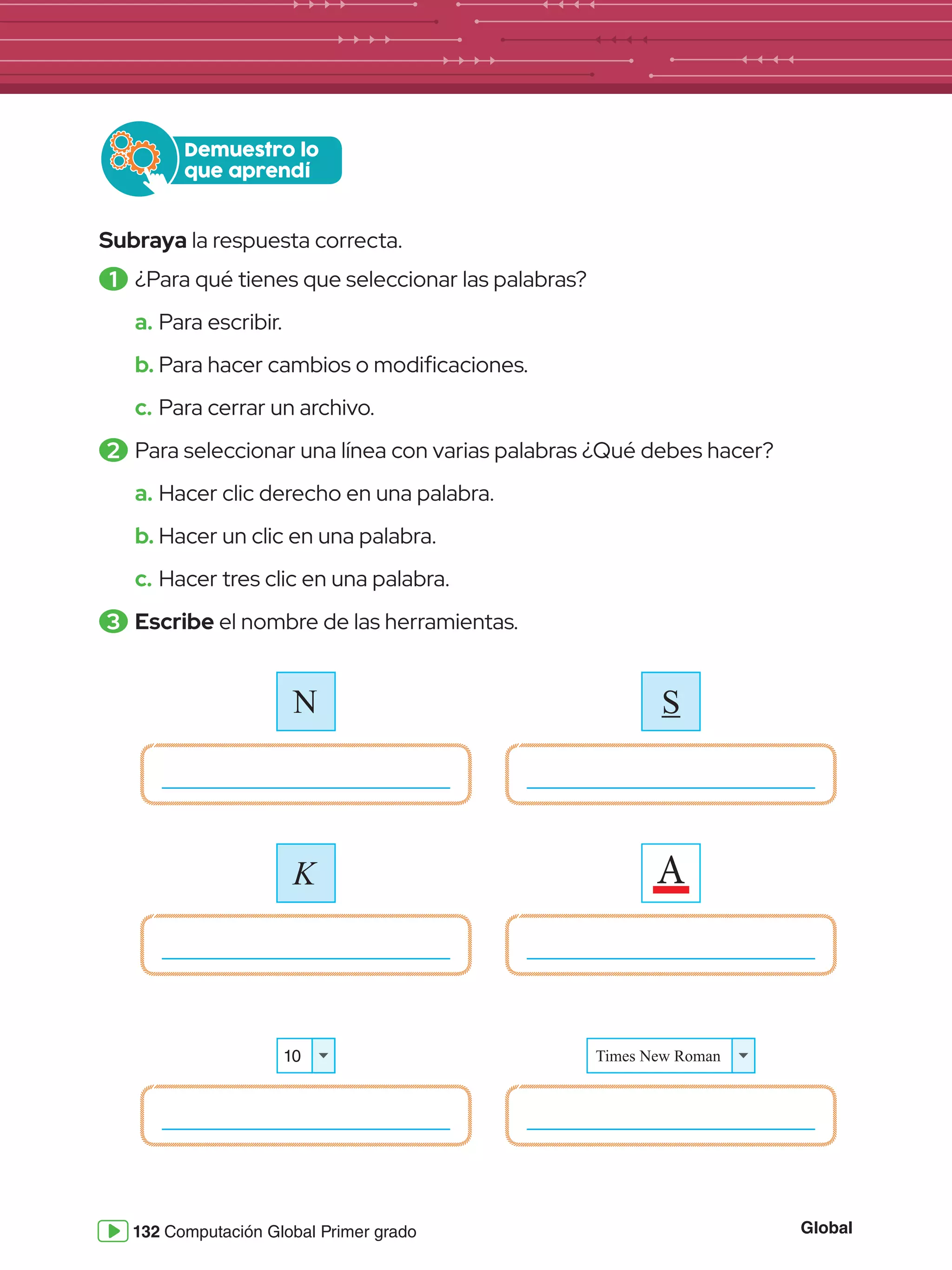 Global
132 Computación Global Primer grado
Subraya la respuesta correcta.
1 	¿Para qué tienes que seleccionar las palabras?
a.	Para escribir.
b.	Para hacer cambios o modificaciones.
c.	Para cerrar un archivo.
2 	Para seleccionar una línea con varias palabras ¿Qué debes hacer?
a.	Hacer clic derecho en una palabra.
b.	Hacer un clic en una palabra.
c.	Hacer tres clic en una palabra.
3 	Escribe el nombre de las herramientas.
Demuestro lo
que aprendí
S
K A
10 Times New Roman
N
 