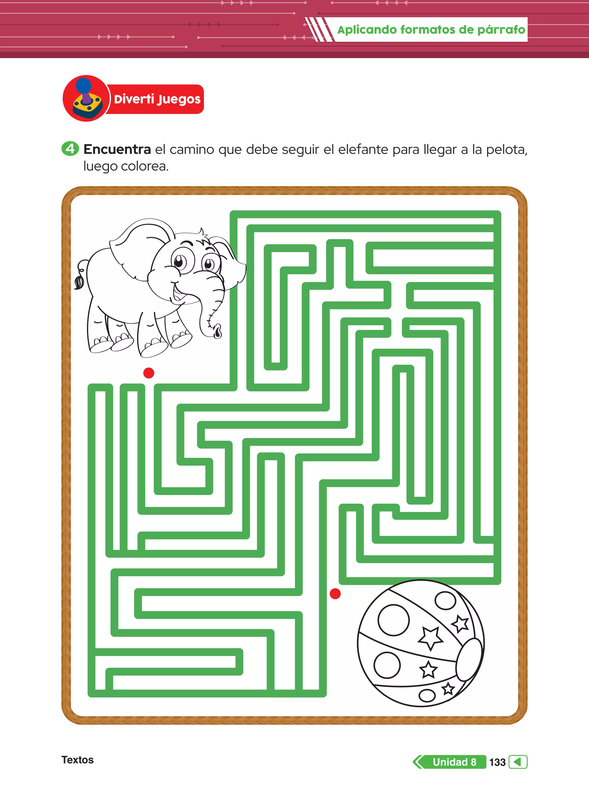Aplicando formatos de párrafo
Textos 133
Unidad 8
4 	Encuentra el camino que debe seguir el elefante para llegar a la pelota,
luego colorea.
Diverti Juegos
 