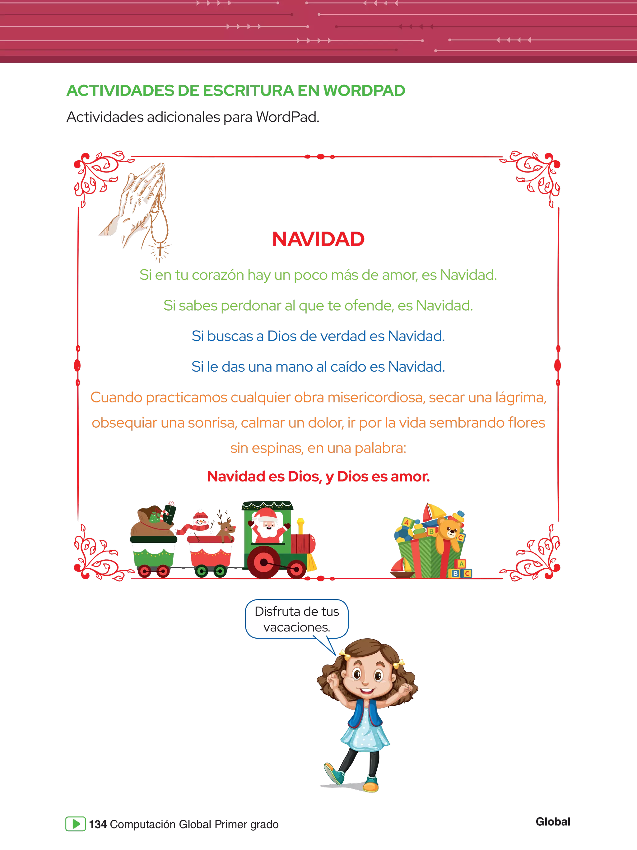 Global
134 Computación Global Primer grado
A
B
C
A
C
B
ACTIVIDADES DE ESCRITURA EN WORDPAD
Actividades adicionales para WordPad.
NAVIDAD
Si en tu corazón hay un poco más de amor, es Navidad.
Si sabes perdonar al que te ofende, es Navidad.
Si buscas a Dios de verdad es Navidad.
Si le das una mano al caído es Navidad.
Cuando practicamos cualquier obra misericordiosa, secar una lágrima,
obsequiar una sonrisa, calmar un dolor, ir por la vida sembrando flores
sin espinas, en una palabra:
Navidad es Dios, y Dios es amor.
Disfruta de tus
vacaciones.
 