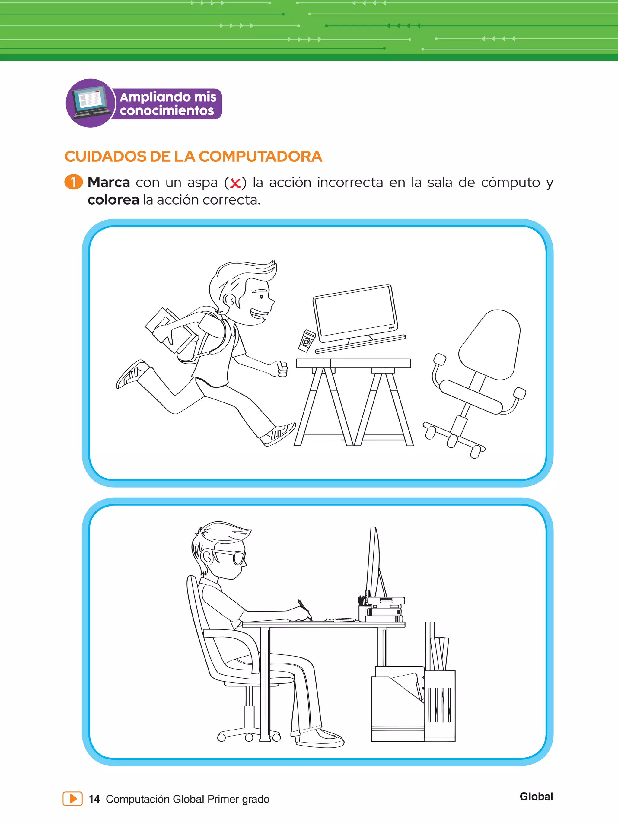 Global
14 Computación Global Primer grado
CUIDADOS DE LA COMPUTADORA
1 	Marca con un aspa ( ) la acción incorrecta en la sala de cómputo y
colorea la acción correcta.
Ampliando mis
conocimientos
 