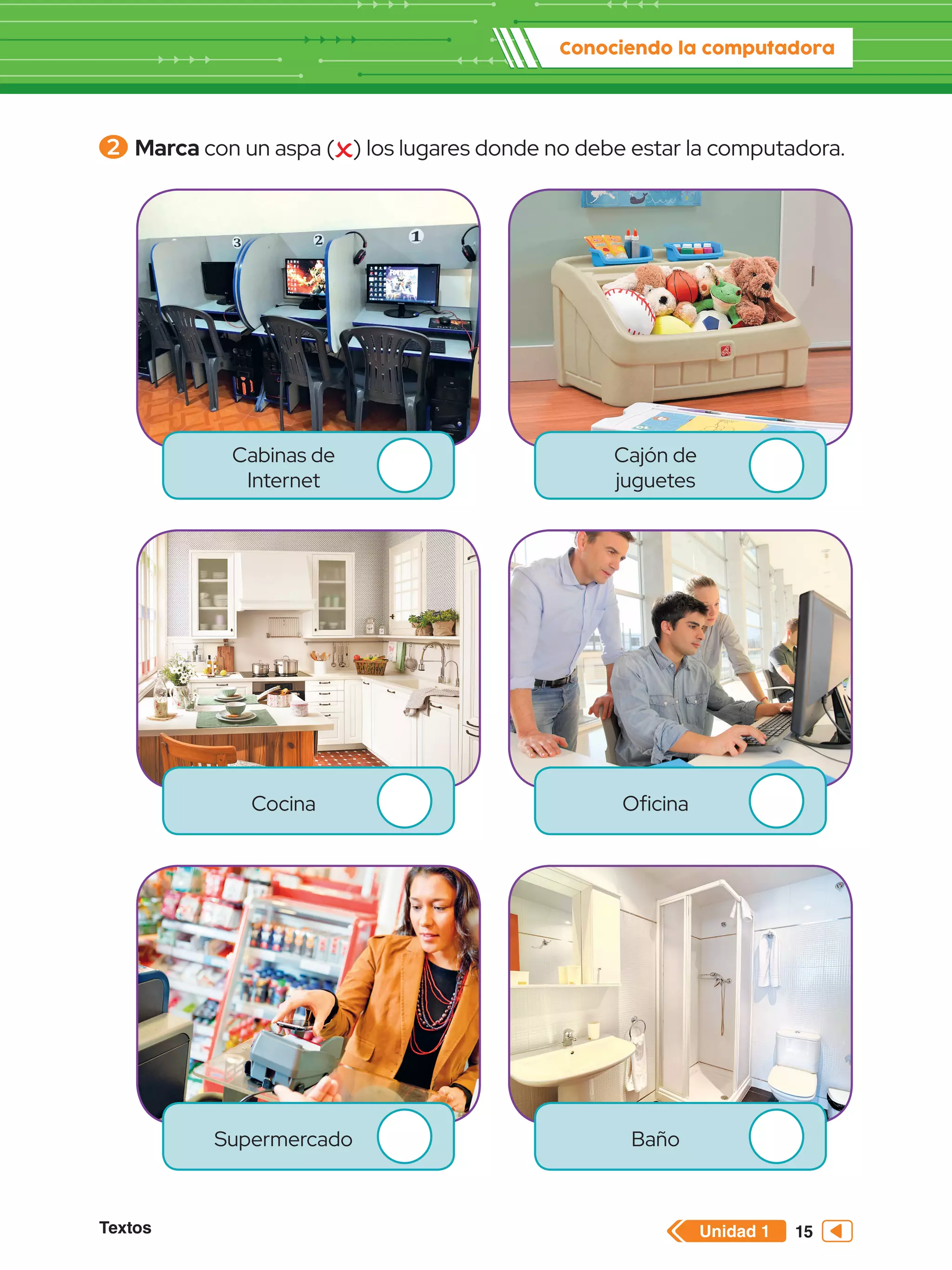 Unidad 1
Textos
Conociendo la computadora
15
2 	Marca con un aspa ( ) los lugares donde no debe estar la computadora.
Cabinas de
Internet
Cocina
Supermercado
Cajón de
juguetes
Oficina
Baño
 