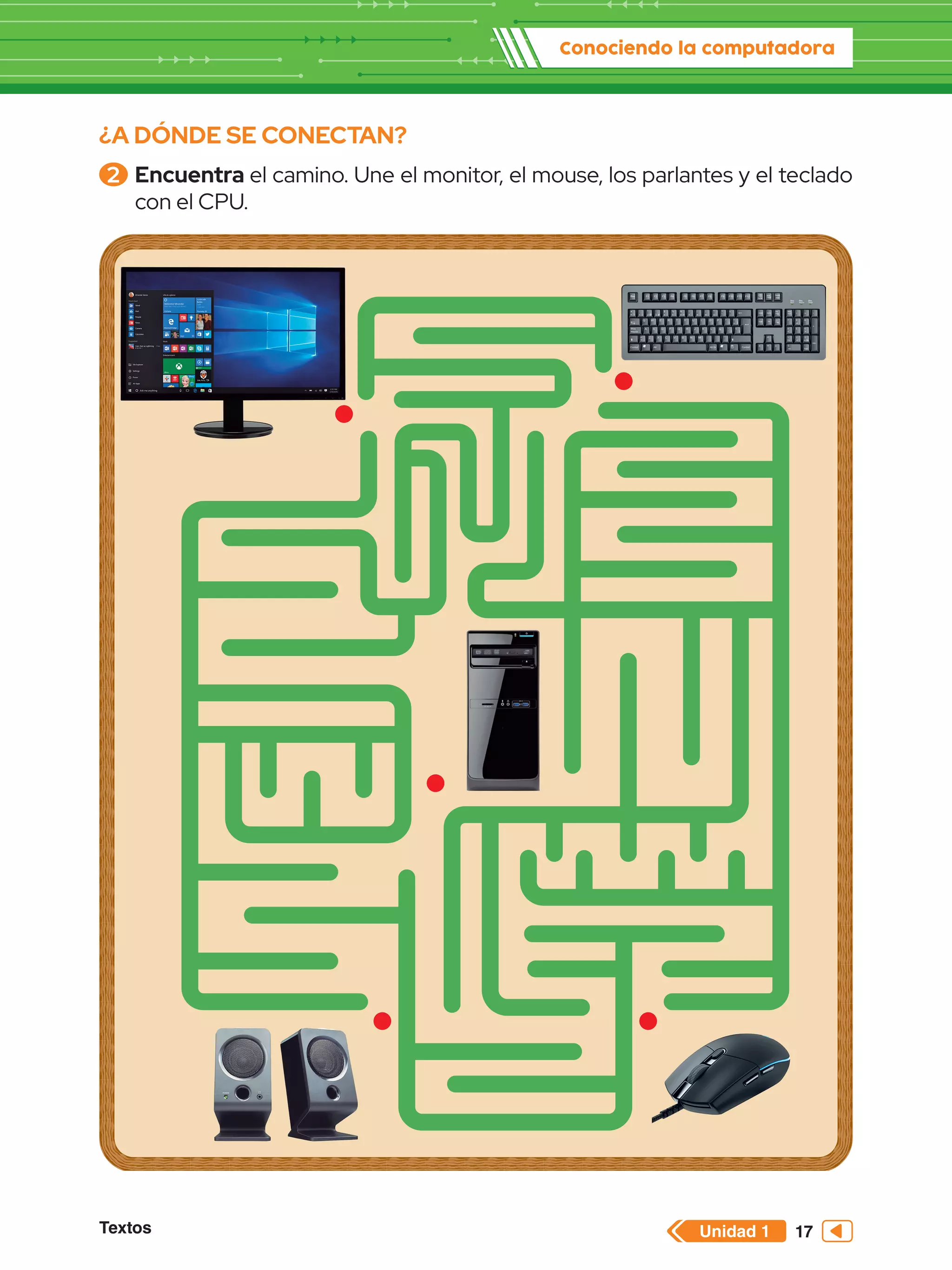 Unidad 1
Textos
Conociendo la computadora
17
¿A DÓNDE SE CONECTAN?
2 	Encuentra el camino. Une el monitor, el mouse, los parlantes y el teclado
con el CPU.
 