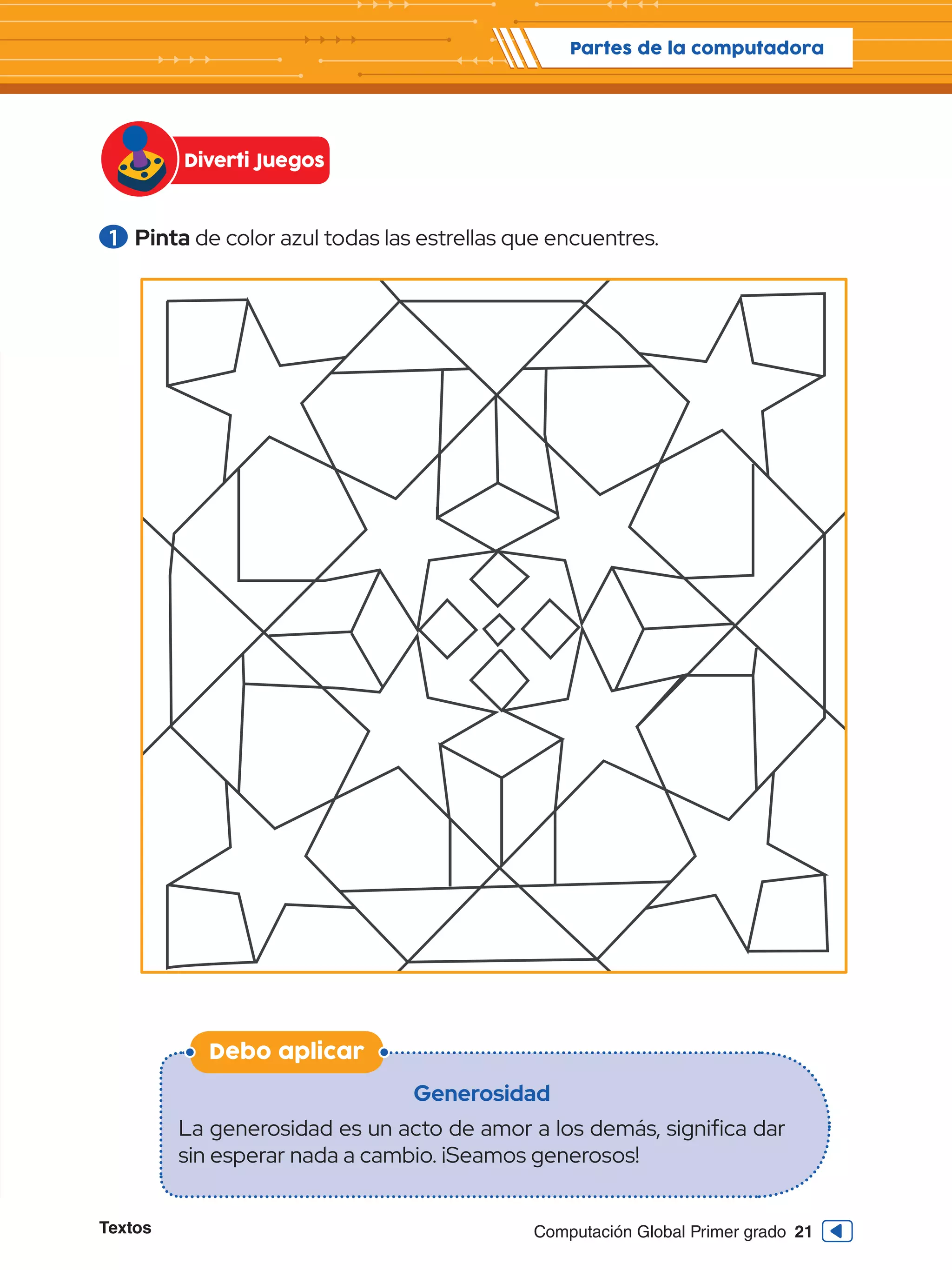Textos 21
Computación Global Primer grado
Debo aplicar
1 	Pinta de color azul todas las estrellas que encuentres.
Generosidad
La generosidad es un acto de amor a los demás, significa dar
sin esperar nada a cambio. ¡Seamos generosos!
Partes de la computadora
Diverti Juegos
 