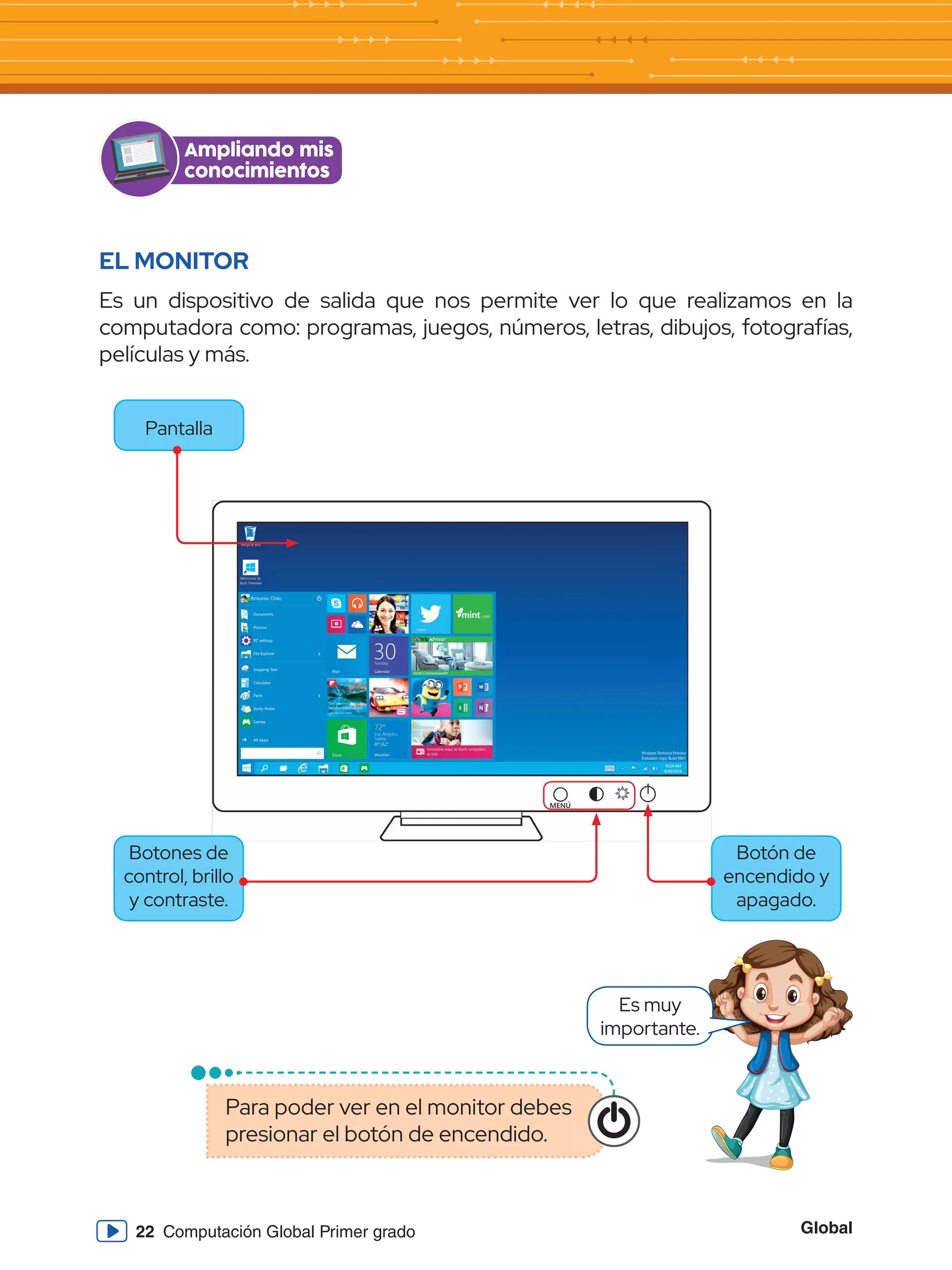 Global
22 Computación Global Primer grado
EL MONITOR
Es un dispositivo de salida que nos permite ver lo que realizamos en la
computadora como: programas, juegos, números, letras, dibujos, fotografías,
películas y más.
Ampliando mis
conocimientos
MENÚ
Pantalla
Botón de
encendido y
apagado.
Botones de
control, brillo
y contraste.
Es muy
importante.
Para poder ver en el monitor debes
presionar el botón de encendido.
 