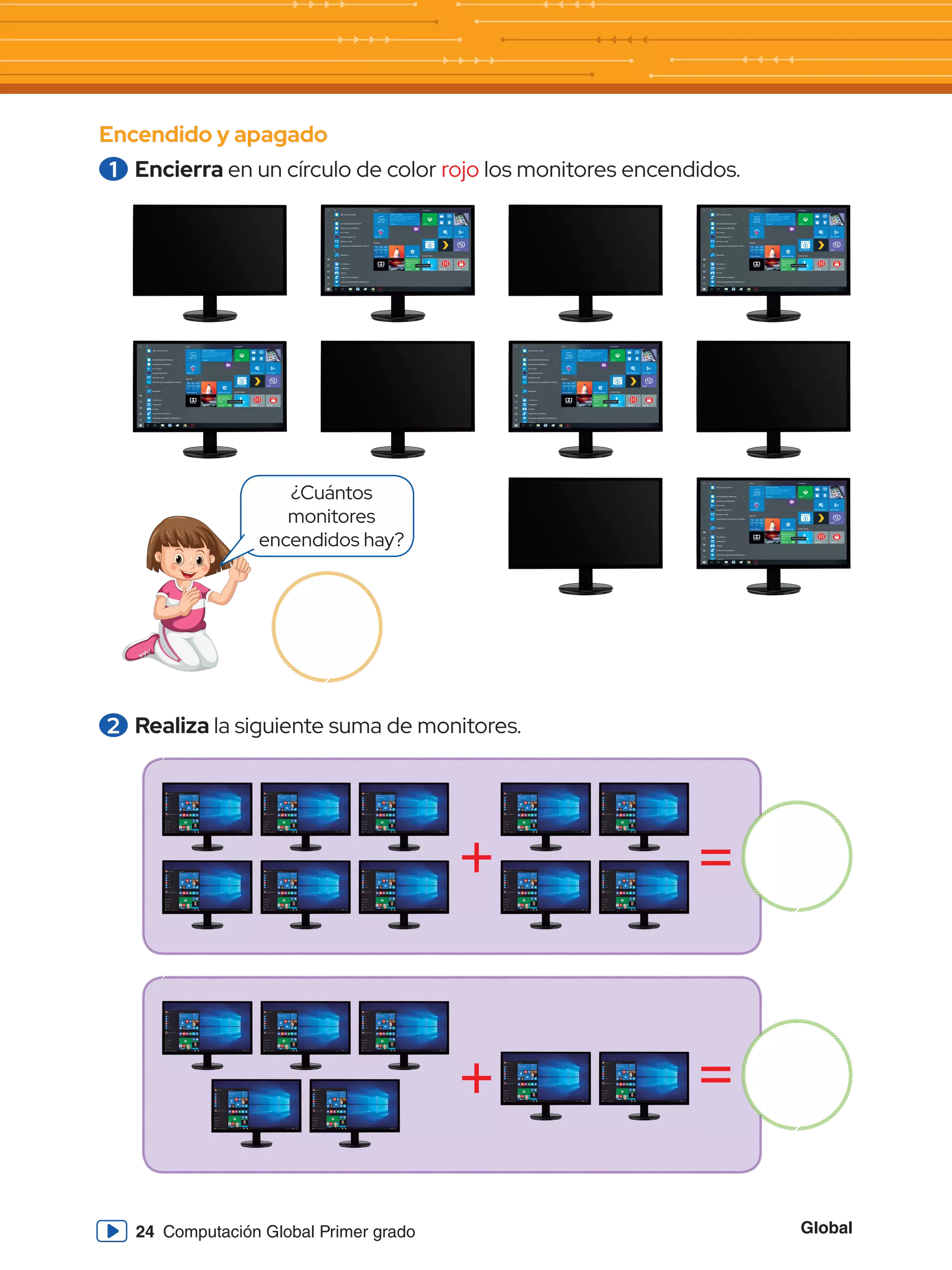 Global
24 Computación Global Primer grado
Encendido y apagado
1 	Encierra en un círculo de color rojo los monitores encendidos.
2 	Realiza la siguiente suma de monitores.
¿Cuántos
monitores
encendidos hay?
+
+
=
=
 