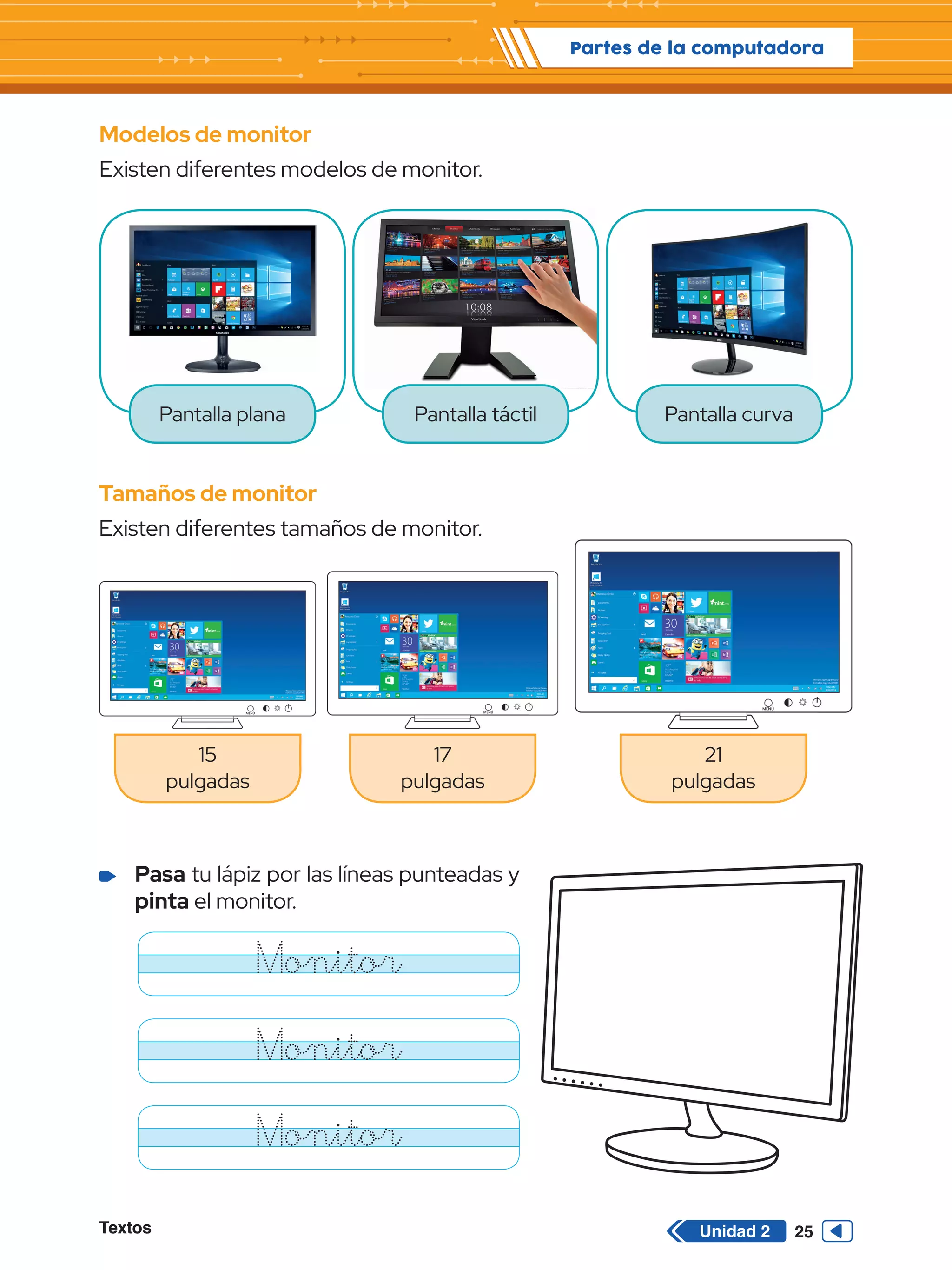 Textos 25
Partes de la computadora
Unidad 2
Modelos de monitor
Existen diferentes modelos de monitor.
Tamaños de monitor
Existen diferentes tamaños de monitor.
Pantalla plana
15
pulgadas
17
pulgadas
21
pulgadas
Pantalla táctil Pantalla curva
MENÚ MENÚ
MENÚ
	 Pasa tu lápiz por las líneas punteadas y
pinta el monitor.
Monitor
Monitor
Monitor
 