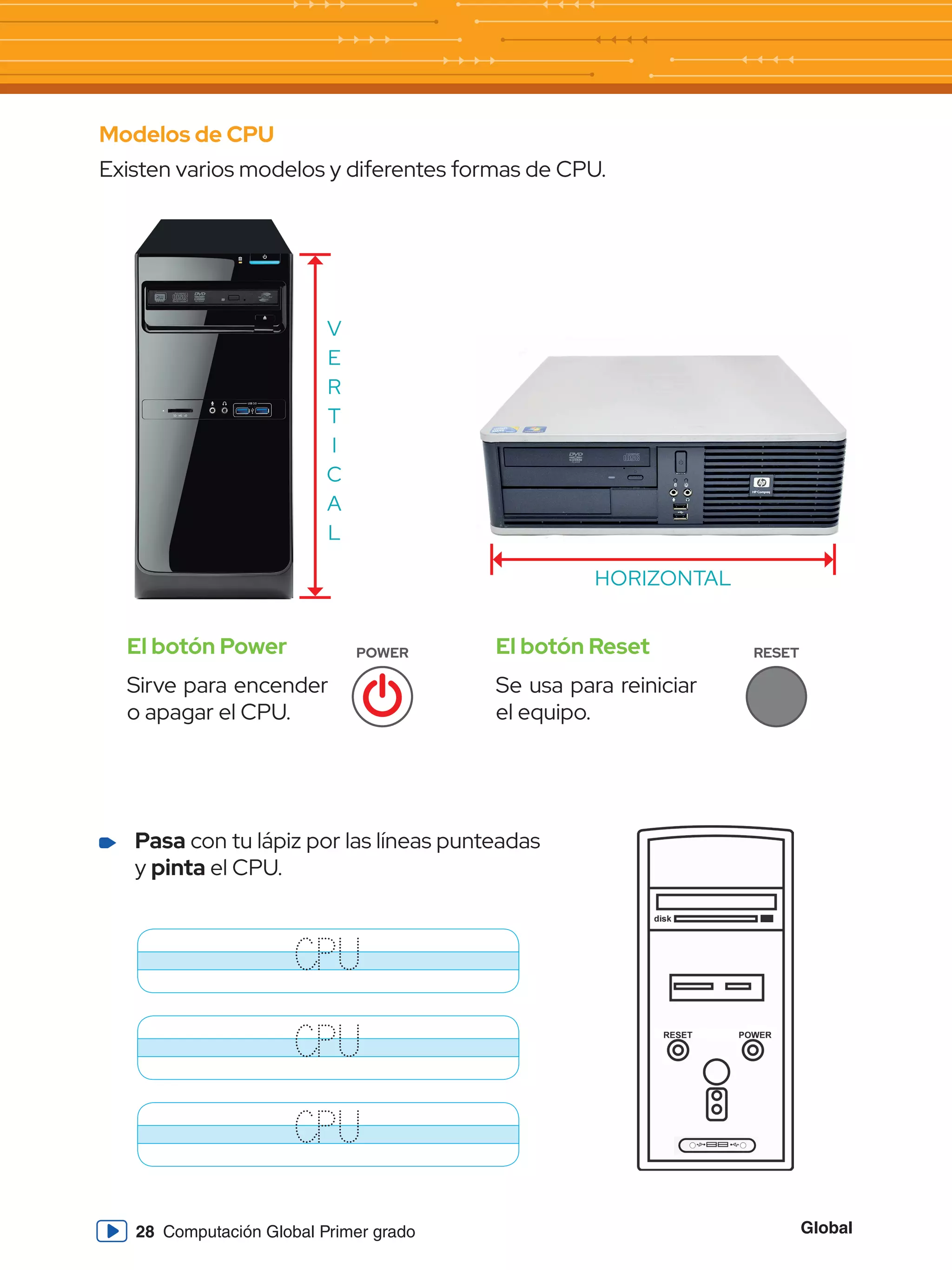 Global
28 Computación Global Primer grado
Modelos de CPU
Existen varios modelos y diferentes formas de CPU.
V
E
R
T
I
C
A
L
HORIZONTAL
El botón Power
Sirve para encender
o apagar el CPU.
El botón Reset
Se usa para reiniciar
el equipo.
POWER RESET
	 Pasa con tu lápiz por las líneas punteadas
y pinta el CPU.
CPU
CPU
CPU
 