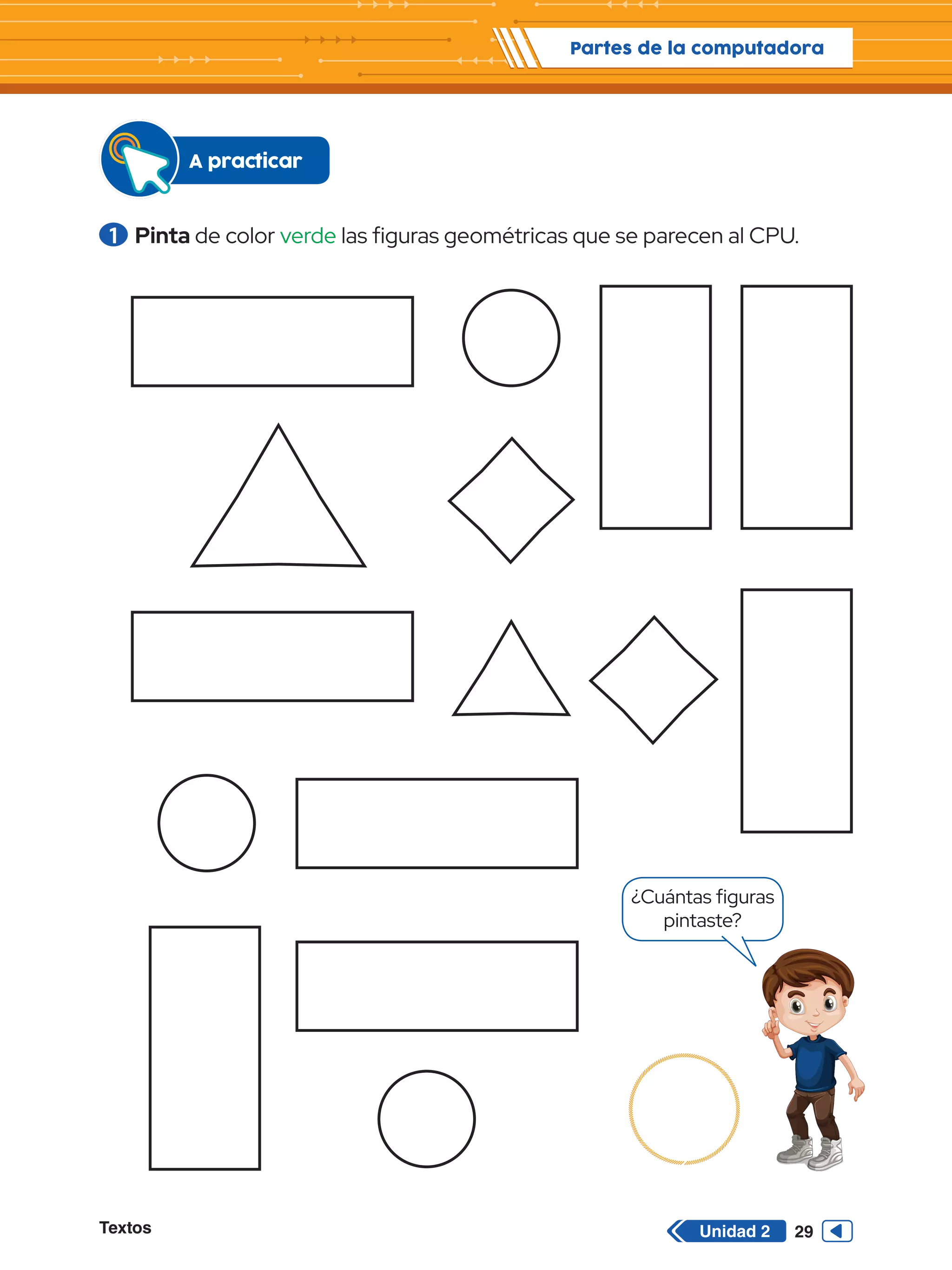 Textos 29
Partes de la computadora
Unidad 2
1 	Pinta de color verde las figuras geométricas que se parecen al CPU.
A practicar
¿Cuántas figuras
pintaste?
 