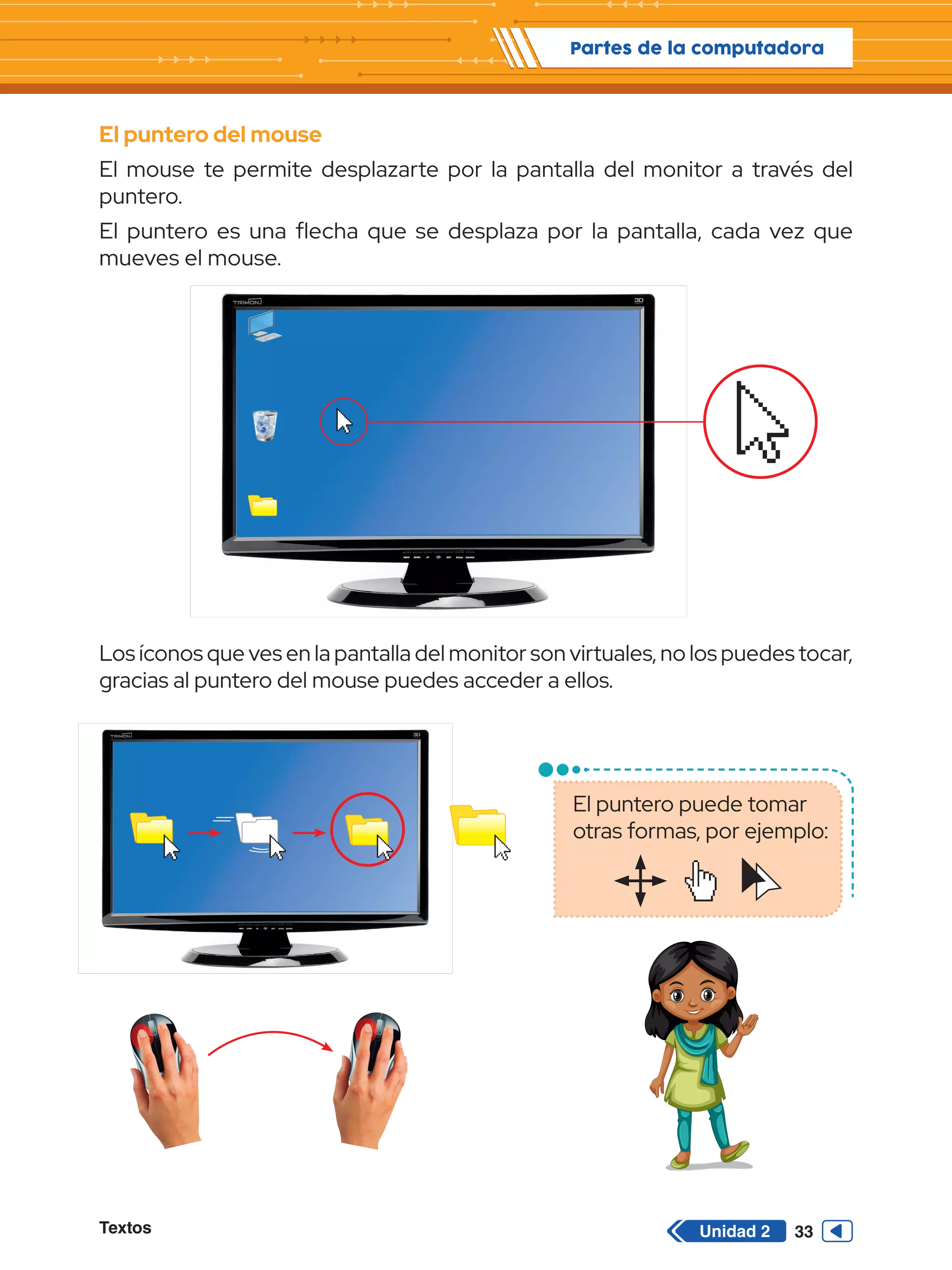 Textos 33
Partes de la computadora
Unidad 2
El puntero del mouse
El mouse te permite desplazarte por la pantalla del monitor a través del
puntero.
El puntero es una flecha que se desplaza por la pantalla, cada vez que
mueves el mouse.
Los íconos que ves en la pantalla del monitor son virtuales, no los puedes tocar,
gracias al puntero del mouse puedes acceder a ellos.
El puntero puede tomar
otras formas, por ejemplo:
 