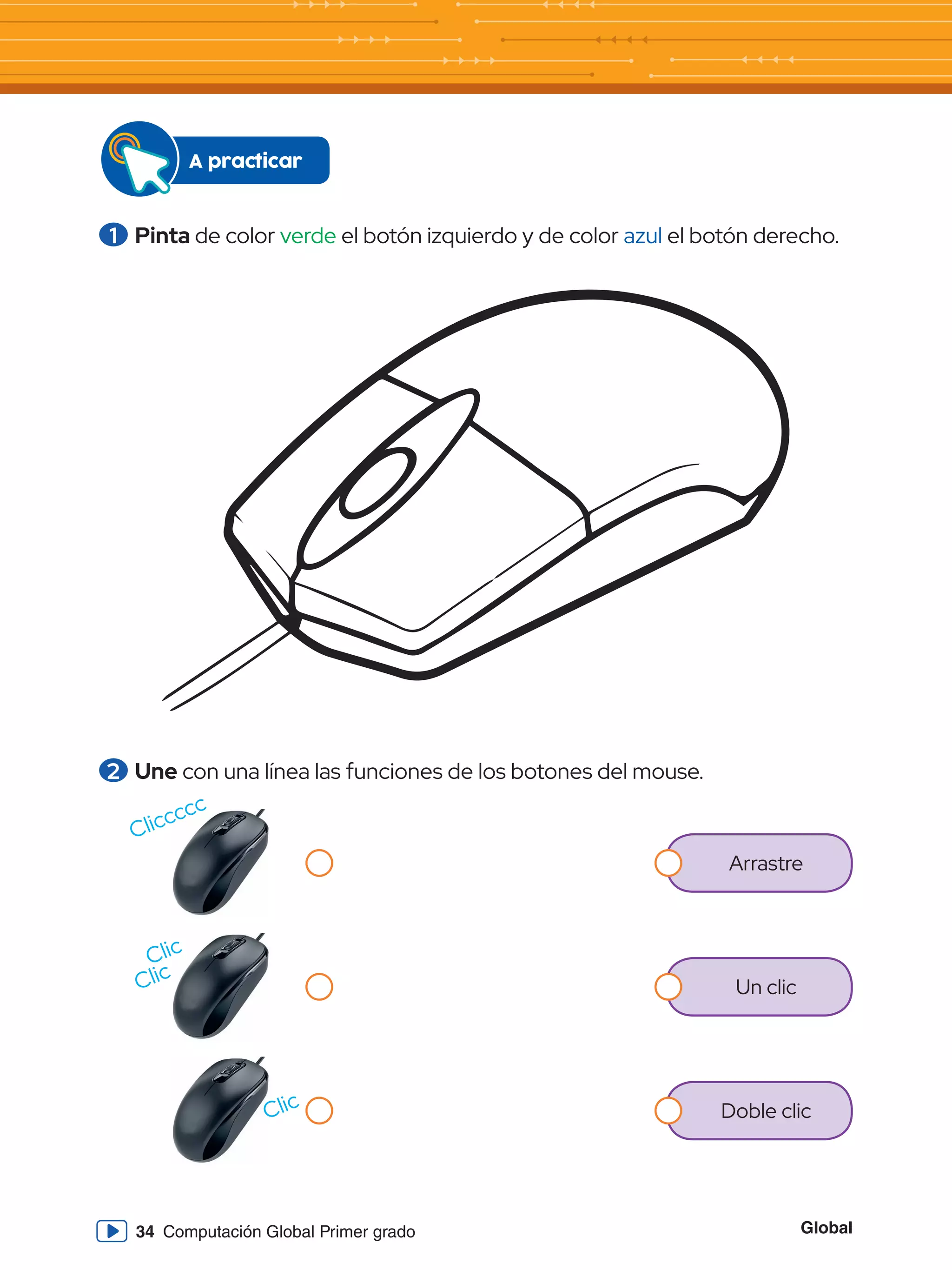 Global
34 Computación Global Primer grado
1 	Pinta de color verde el botón izquierdo y de color azul el botón derecho.
A practicar
2 	Une con una línea las funciones de los botones del mouse.
Arrastre
Un clic
Doble clic
Cliccccc
Clic
Clic
Clic
 