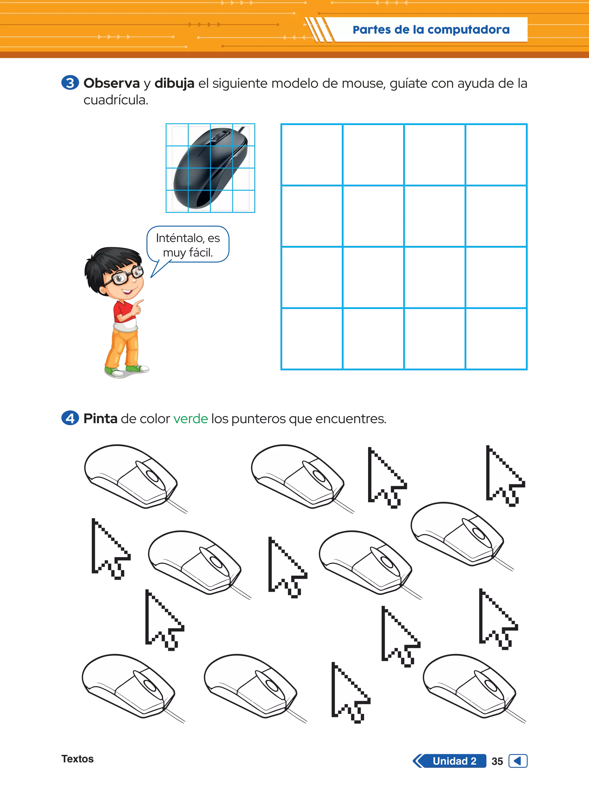 Textos 35
Partes de la computadora
Unidad 2
3 	Observa y dibuja el siguiente modelo de mouse, guíate con ayuda de la
cuadrícula.
Inténtalo, es
muy fácil.
4 	Pinta de color verde los punteros que encuentres.
 