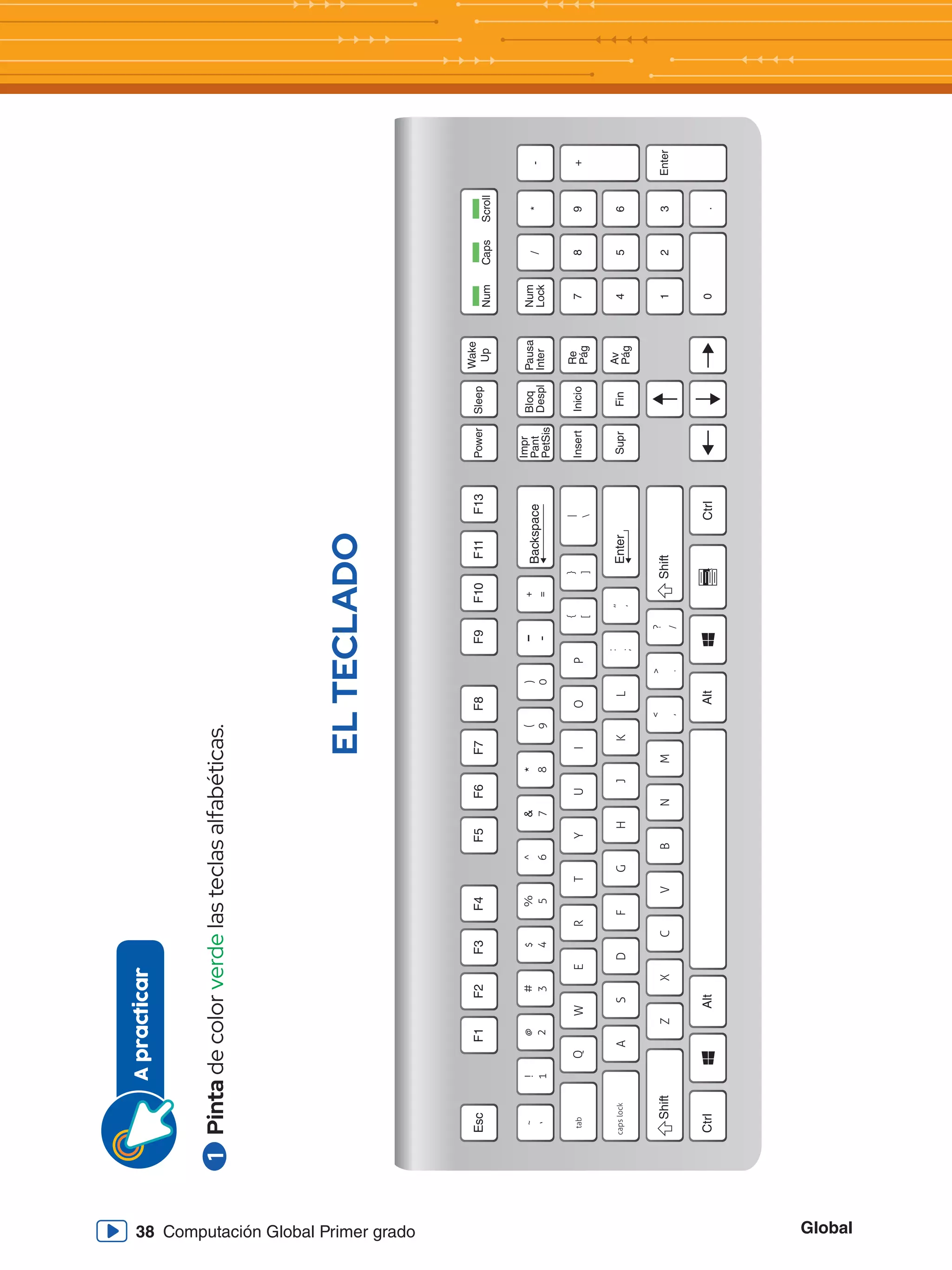 Global
38 Computación Global Primer grado
1
	Pinta
de
color
verde
las
teclas
alfabéticas.
A
practicar
EL
TECLADO
Esc
Ctrl
Ctrl
Shift
Shift
Enter
Backspace
Alt
Alt
F1
F2
F3
F4
F5
F6
F7
F8
F9
F10
F11
F13
Power
Sleep
Wake
Up
Num
Insert
Inicio
Re
Pág
Supr
Fin
Av
Pág
Impr
Pant
PetSis
Bloq
Despl
Pausa
Inter
7
8
9
+
Num
Lock
/
*
-
4
1
0
Enter
2
3
.
5
6
Caps
Scroll
 