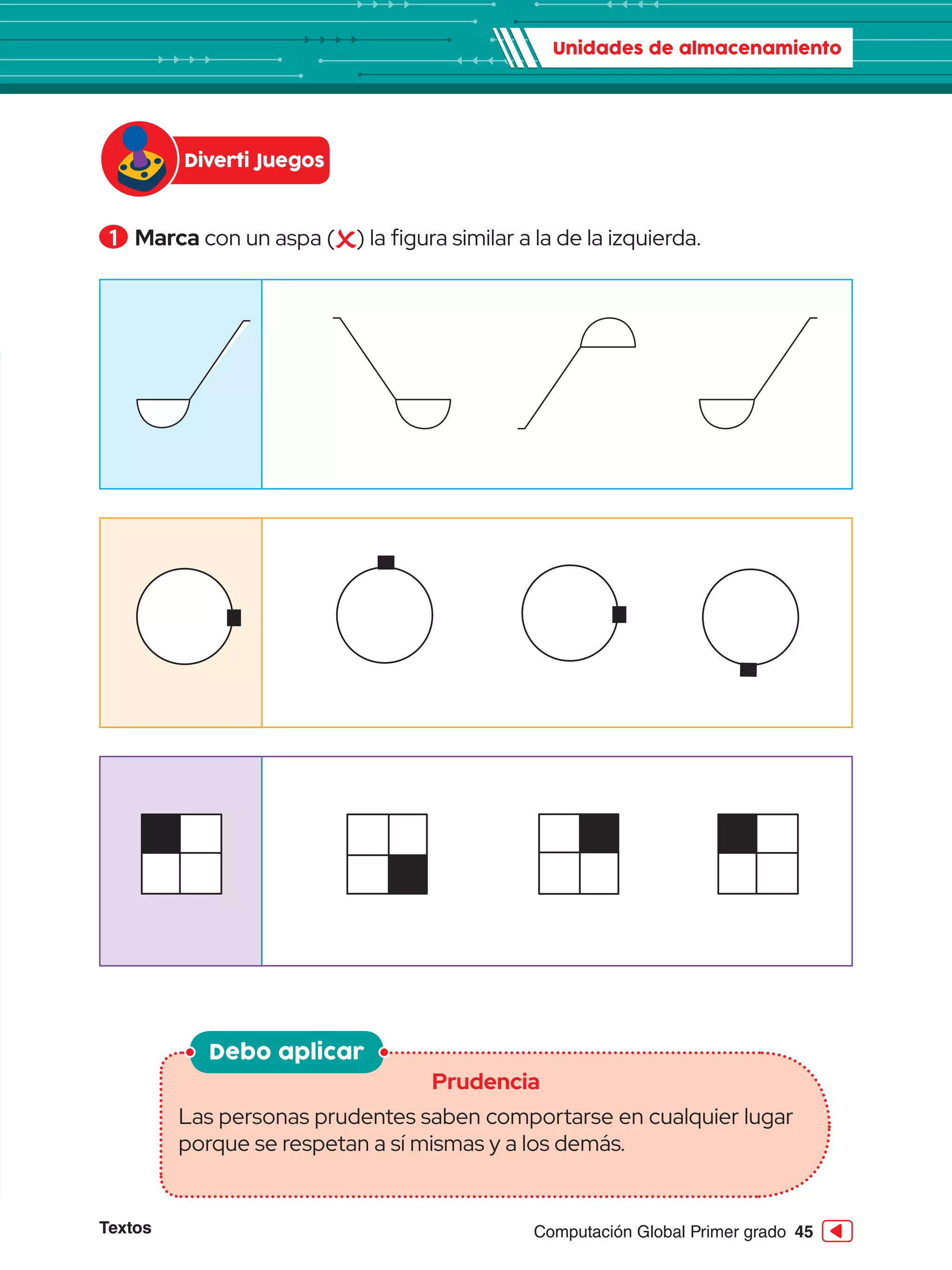 Textos 45
Computación Global Primer grado
1 	Marca con un aspa ( ) la figura similar a la de la izquierda.
Debo aplicar
Prudencia
Las personas prudentes saben comportarse en cualquier lugar
porque se respetan a sí mismas y a los demás.
Unidades de almacenamiento
Diverti Juegos
 