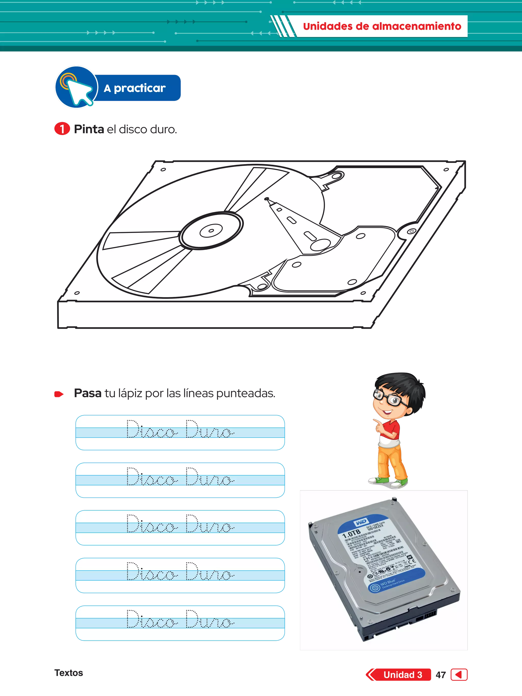Unidades de almacenamiento
Textos 47
Unidad 3
1 	Pinta el disco duro.
	 Pasa tu lápiz por las líneas punteadas.
Disco Duro
Disco Duro
Disco Duro
Disco Duro
Disco Duro
A practicar
 