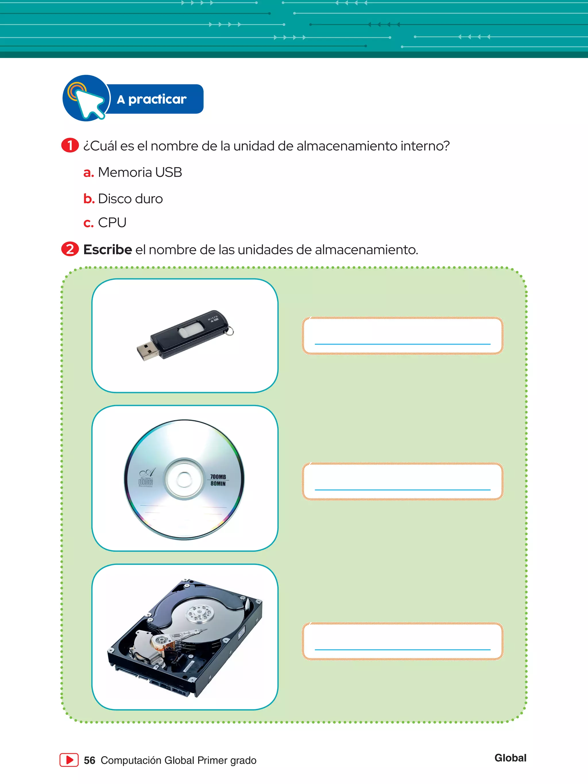 Global
56 Computación Global Primer grado
1 	¿Cuál es el nombre de la unidad de almacenamiento interno?
a.	Memoria USB
b.	Disco duro
c.	CPU
2 	Escribe el nombre de las unidades de almacenamiento.
A practicar
 