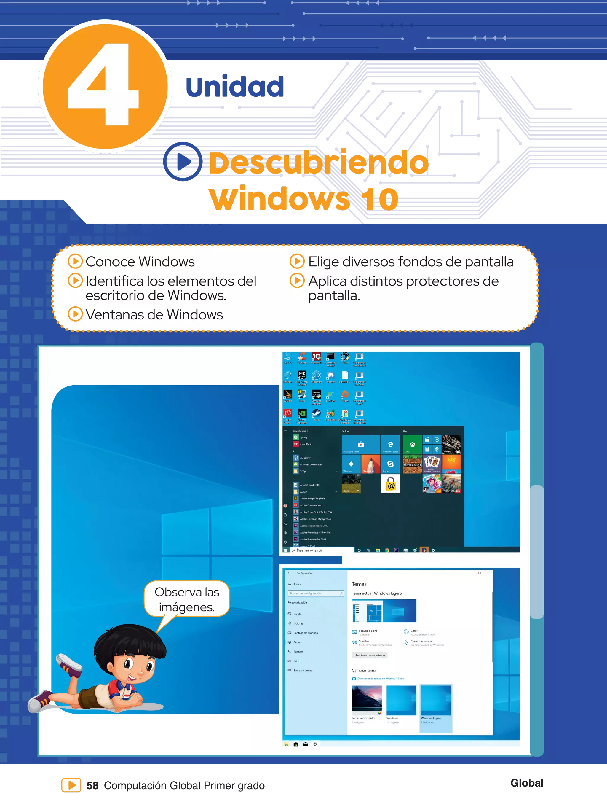 Global
58 Computación Global Primer grado
4
Conoce Windows
Identifica los elementos del
escritorio de Windows.
Ventanas de Windows
Elige diversos fondos de pantalla
Aplica distintos protectores de
pantalla.
Descubriendo
Windows 10
Unidad
Observa las
imágenes.
 