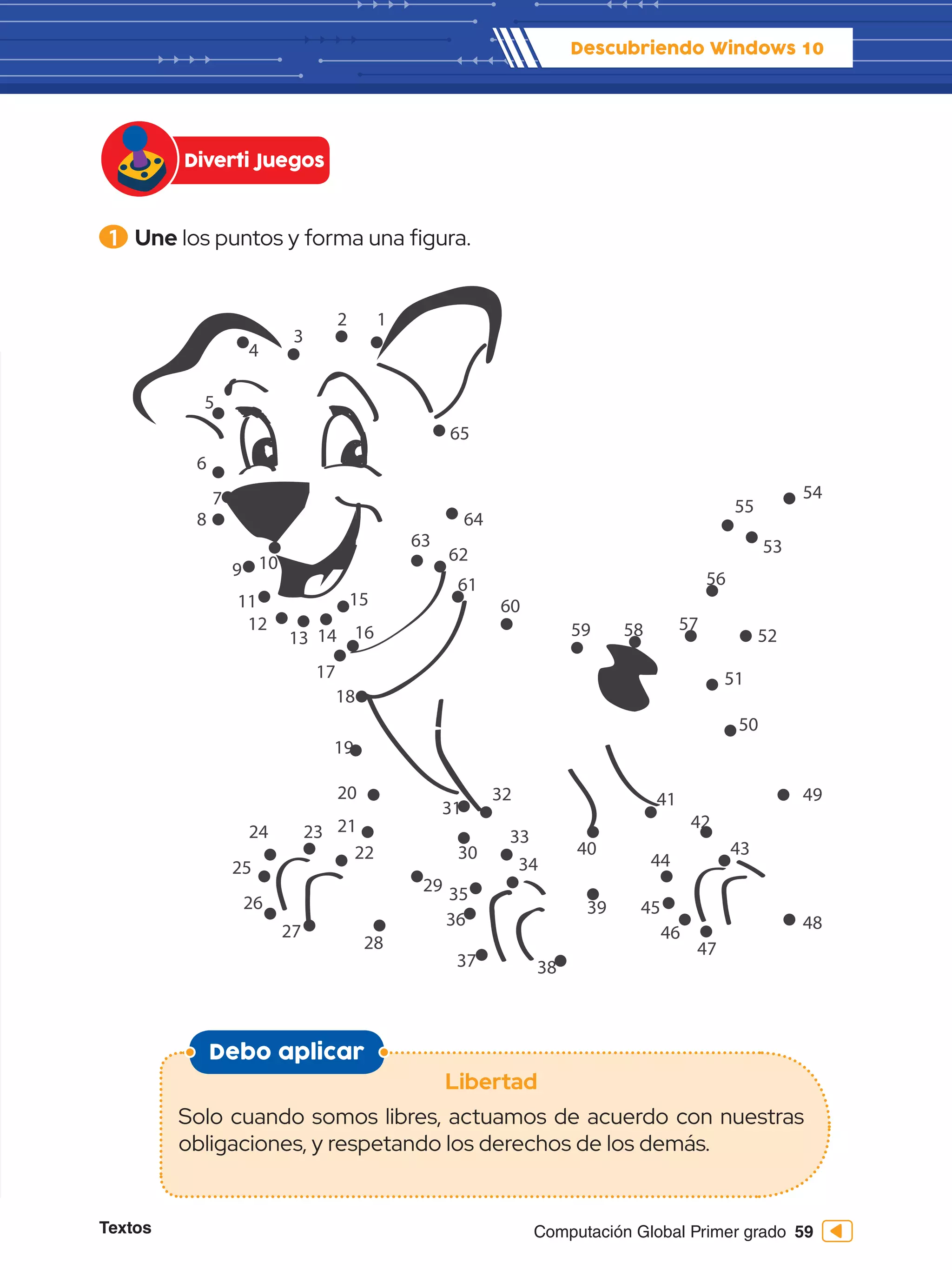 Textos 59
Computación Global Primer grado
1 	Une los puntos y forma una figura.
Debo aplicar
Libertad
Solo cuando somos libres, actuamos de acuerdo con nuestras
obligaciones, y respetando los derechos de los demás.
Diverti Juegos
Descubriendo Windows 10
1
2
3
4
5
6
7
8
9 10
11
12
13 14
15
16
17
18
19
20
21
22
23
24
25
26
27
28
29
31
30
32
33
34
35
36
37 38
39
40
41
42
43
44
45
46
47
48
49
50
51
52
53
54
55
56
57
58
59
60
61
62
63
64
65
 