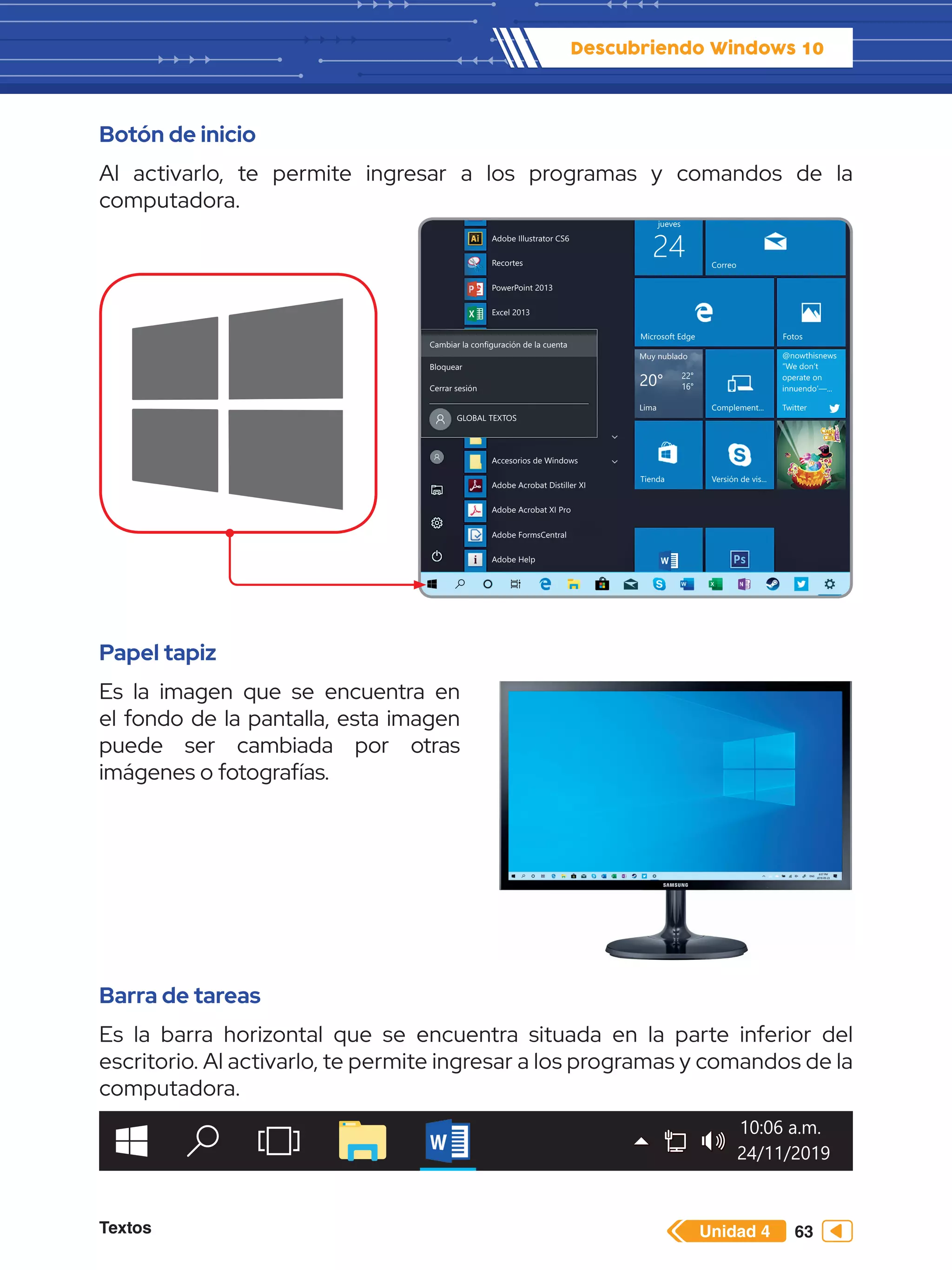 Textos 63
Descubriendo Windows 10
Unidad 4
Botón de inicio
Al activarlo, te permite ingresar a los programas y comandos de la
computadora.
Papel tapiz
Es la imagen que se encuentra en
el fondo de la pantalla, esta imagen
puede ser cambiada por otras
imágenes o fotografías.
Barra de tareas
Es la barra horizontal que se encuentra situada en la parte inferior del
escritorio. Al activarlo, te permite ingresar a los programas y comandos de la
computadora.
Las más usadas La vida, en un vistazo Jugar y explorar
Groov
“Cita
Cipr
Mor
jueves
Correo
Microsoft Edge
Muy nublado
Lima Complement...
Tienda Versión de vis...
Twitter
@nowthisnews
“We don’t
operate on
innuendo’—...
20° 22°
16°
Fotos
Notic
OneN
24
Adobe InDesign CS6
Adobe Illustrator CS6
Recortes
PowerPoint 2013
Excel 2013
Cambiar la configuración de la cuenta
Bloquear
Cerrar sesión
GLOBAL TEXTOS
Accesorios de Windows
Adobe Acrobat Distiller XI
Adobe Acrobat XI Pro
Adobe FormsCentral
Adobe Help
24/11/2019
10:06 a.m.
 