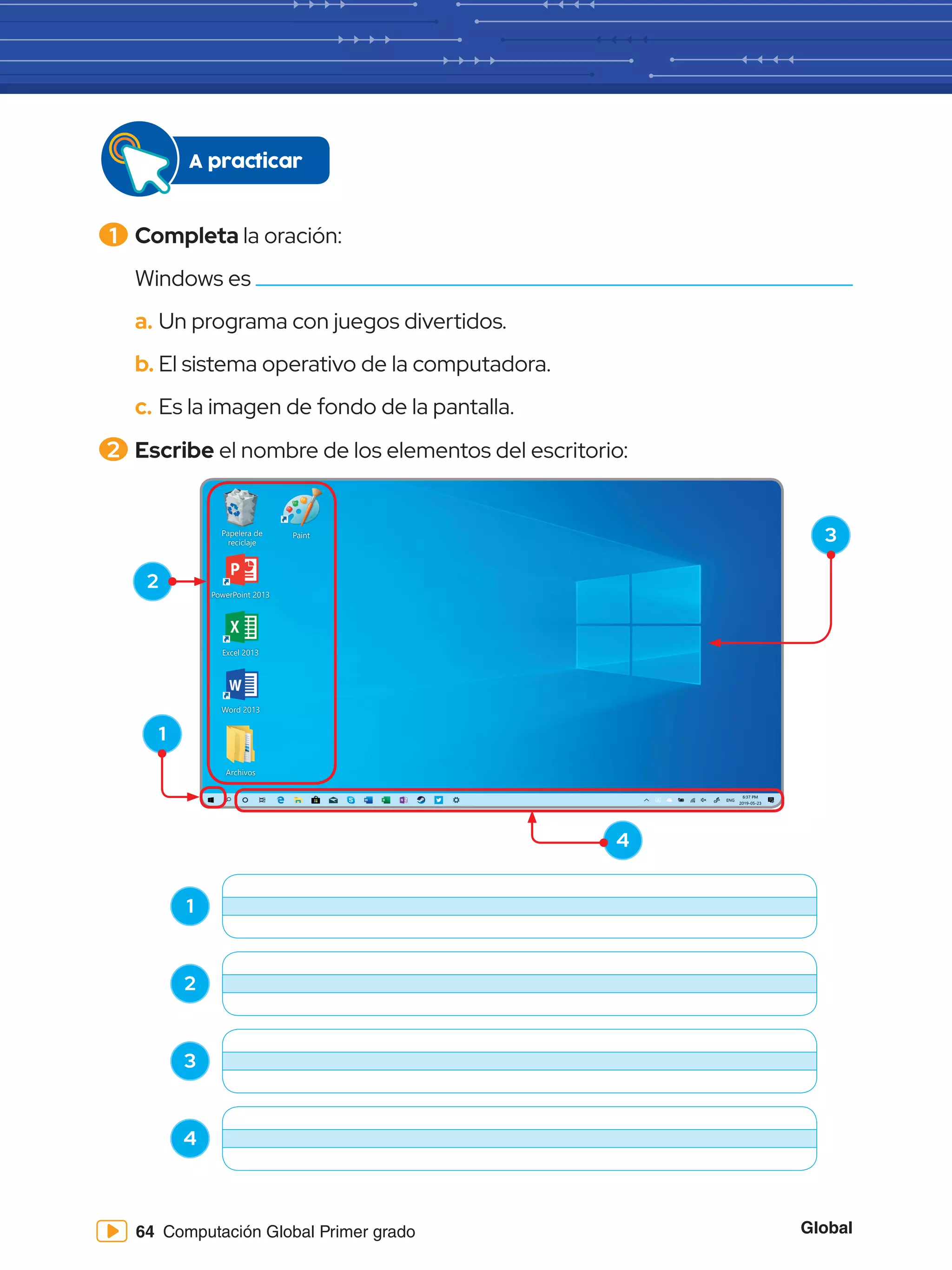 Global
64 Computación Global Primer grado
1 	Completa la oración:
Windows es
a.	Un programa con juegos divertidos.
b.	El sistema operativo de la computadora.
c.	Es la imagen de fondo de la pantalla.
2 	Escribe el nombre de los elementos del escritorio:
Papelera de
reciclaje
Word 2013
PowerPoint 2013
Excel 2013
Archivos
Paint
1
2
3
4
1
2
3
4
A practicar
 