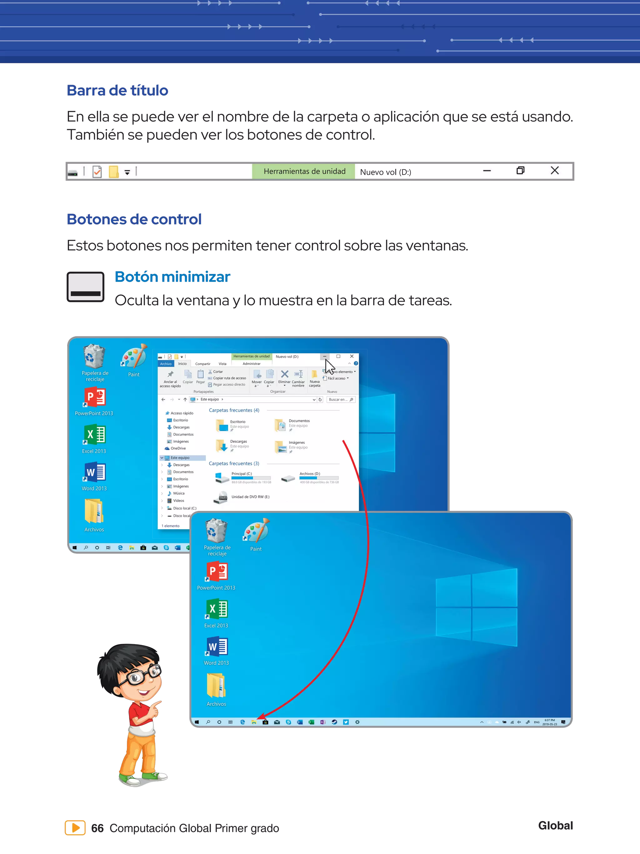 Global
66 Computación Global Primer grado
Barra de título
En ella se puede ver el nombre de la carpeta o aplicación que se está usando.
También se pueden ver los botones de control.
Botones de control
Estos botones nos permiten tener control sobre las ventanas.
Botón minimizar
Oculta la ventana y lo muestra en la barra de tareas.
Herramientas de unidad Nuevo vol (D:)
Papelera de
reciclaje
Word 2013
PowerPoint 2013
Excel 2013
Archivos
Paint
Herramientas de unidad
Archivo Inicio
Copiar Pegar
Cortar
Este equipo Buscar en ...
Copiar ruta de acceso
Anclar al
acceso rápido
Mover
a
Copiar
a
Eliminar
Nuevo elemento
Fácil acceso
Cambiar
nombre
Nueva
carpeta
Pegar acceso directo
Portapapeles Organizar Nuevo
Compartir Vista Administrar
Nuevo vol (D:)
Acceso rápido
Escritorio
Descargas
Documentos
Imágenes
OneDrive
Este equipo
Descargas
Documentos
Escritorio
Imágenes
Música
Vídeos
Disco local (C:)
1 elemento
Disco local (D:)
Encendido y
apagado de la
computadora - 1 c
Carpetas frecuentes (4)
Escritorio
Este equipo
Descargas
Este equipo
Documentos
Este equipo
Imágenes
Este equipo
computadora - 1 c
Documentos
Este equipo
Imágenes
Este equipo
Carpetas frecuentes (3)
Principal (C:)
88.0 GB disponibles de 193 GB
Unidad de DVD RW (E:)
Archivos (D:)
400 GB disponibles de 736 GB
Papelera de
reciclaje
Word 2013
PowerPoint 2013
Excel 2013
Archivos
Paint
 