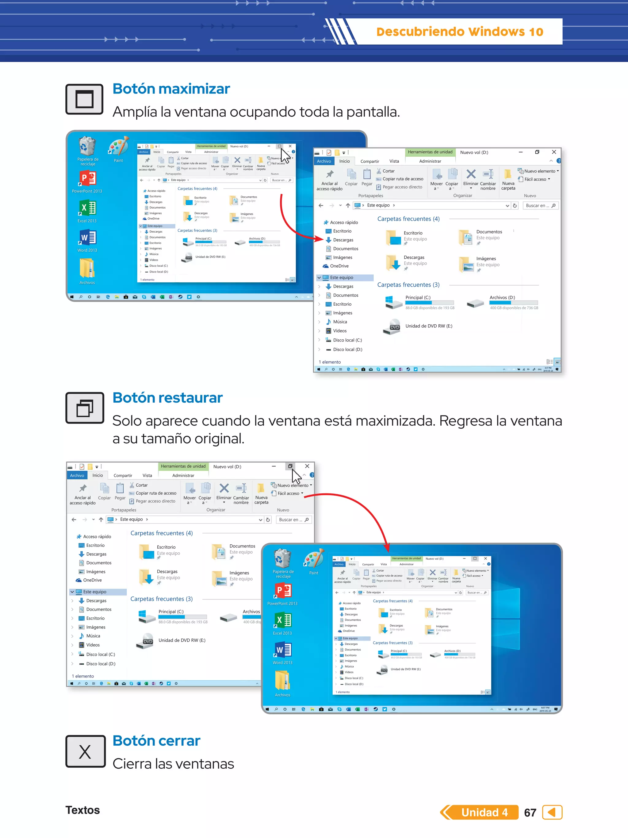 Textos 67
Descubriendo Windows 10
Unidad 4
Papelera de
reciclaje
Word 2013
PowerPoint 2013
Excel 2013
Archivos
Paint
Herramientas de unidad
Archivo Inicio
Copiar Pegar
Cortar
Este equipo Buscar en ...
Copiar ruta de acceso
Anclar al
acceso rápido
Mover
a
Copiar
a
Eliminar
Nuevo elemento
Fácil acceso
Cambiar
nombre
Nueva
carpeta
Pegar acceso directo
Portapapeles Organizar Nuevo
Compartir Vista Administrar
Nuevo vol (D:)
Acceso rápido
Escritorio
Descargas
Documentos
Imágenes
OneDrive
Este equipo
Descargas
Documentos
Escritorio
Imágenes
Música
Vídeos
Disco local (C:)
1 elemento
Disco local (D:)
Encendido y
apagado de la
computadora - 1 c
Carpetas frecuentes (4)
Escritorio
Este equipo
Descargas
Este equipo
Documentos
Este equipo
Imágenes
Este equipo
computadora - 1 c
Documentos
Este equipo
Imágenes
Este equipo
Carpetas frecuentes (3)
Principal (C:)
88.0 GB disponibles de 193 GB
Unidad de DVD RW (E:)
Archivos (D:)
400 GB disponibles de 736 GB
Botón maximizar
Amplía la ventana ocupando toda la pantalla.
Botón restaurar
Solo aparece cuando la ventana está maximizada. Regresa la ventana
a su tamaño original.
Botón cerrar
Cierra las ventanas
X
Herramientas de unidad
Archivo Inicio
Copiar Pegar
Cortar
Este equipo Buscar en ...
Copiar ruta de acceso
Anclar al
acceso rápido
Mover
a
Copiar
a
Eliminar
Nuevo elemento
Fácil acceso
Cambiar
nombre
Nueva
carpeta
Pegar acceso directo
Portapapeles Organizar Nuevo
Compartir Vista Administrar
Nuevo vol (D:)
Acceso rápido
Escritorio
Descargas
Documentos
Imágenes
OneDrive
Este equipo
Descargas
Documentos
Escritorio
Imágenes
Música
Vídeos
Disco local (C:)
1 elemento
Disco local (D:)
Encendido y
apagado de la
computadora - 1 c
Carpetas frecuentes (4)
Escritorio
Este equipo
Descargas
Este equipo
Documentos
Este equipo
Imágenes
Este equipo
computadora - 1 c
Documentos
Este equipo
Imágenes
Este equipo
Carpetas frecuentes (3)
Principal (C:)
88.0 GB disponibles de 193 GB
Unidad de DVD RW (E:)
Archivos (D:)
400 GB disponibles de 736 GB
Herramientas de unidad
Archivo Inicio
Copiar Pegar
Cortar
Este equipo Buscar en ...
Copiar ruta de acceso
Anclar al
acceso rápido
Mover
a
Copiar
a
Eliminar
Nuevo elemento
Fácil acceso
Cambiar
nombre
Nueva
carpeta
Pegar acceso directo
Portapapeles Organizar Nuevo
Compartir Vista Administrar
Nuevo vol (D:)
Acceso rápido
Escritorio
Descargas
Documentos
Imágenes
OneDrive
Este equipo
Descargas
Documentos
Escritorio
Imágenes
Música
Vídeos
Disco local (C:)
1 elemento
Disco local (D:)
Encendido y
apagado de la
computadora - 1 c
Carpetas frecuentes (4)
Escritorio
Este equipo
Descargas
Este equipo
Documentos
Este equipo
Imágenes
Este equipo
computadora - 1 c
Documentos
Este equipo
Imágenes
Este equipo
Carpetas frecuentes (3)
Principal (C:)
88.0 GB disponibles de 193 GB
Unidad de DVD RW (E:)
Archivos (D:)
400 GB disponibles de 736 GB
Papelera de
reciclaje
Word 2013
PowerPoint 2013
Excel 2013
Archivos
Paint
Herramientas de unidad
Archivo Inicio
Copiar Pegar
Cortar
Este equipo Buscar en ...
Copiar ruta de acceso
Anclar al
acceso rápido
Mover
a
Copiar
a
Eliminar
Nuevo elemento
Fácil acceso
Cambiar
nombre
Nueva
carpeta
Pegar acceso directo
Portapapeles Organizar Nuevo
Compartir Vista Administrar
Nuevo vol (D:)
Acceso rápido
Escritorio
Descargas
Documentos
Imágenes
OneDrive
Este equipo
Descargas
Documentos
Escritorio
Imágenes
Música
Vídeos
Disco local (C:)
1 elemento
Disco local (D:)
Encendido y
apagado de la
computadora - 1 c
Carpetas frecuentes (4)
Escritorio
Este equipo
Descargas
Este equipo
Documentos
Este equipo
Imágenes
Este equipo
computadora - 1 c
Documentos
Este equipo
Imágenes
Este equipo
Carpetas frecuentes (3)
Principal (C:)
88.0 GB disponibles de 193 GB
Unidad de DVD RW (E:)
Archivos (D:)
400 GB disponibles de 736 GB
 